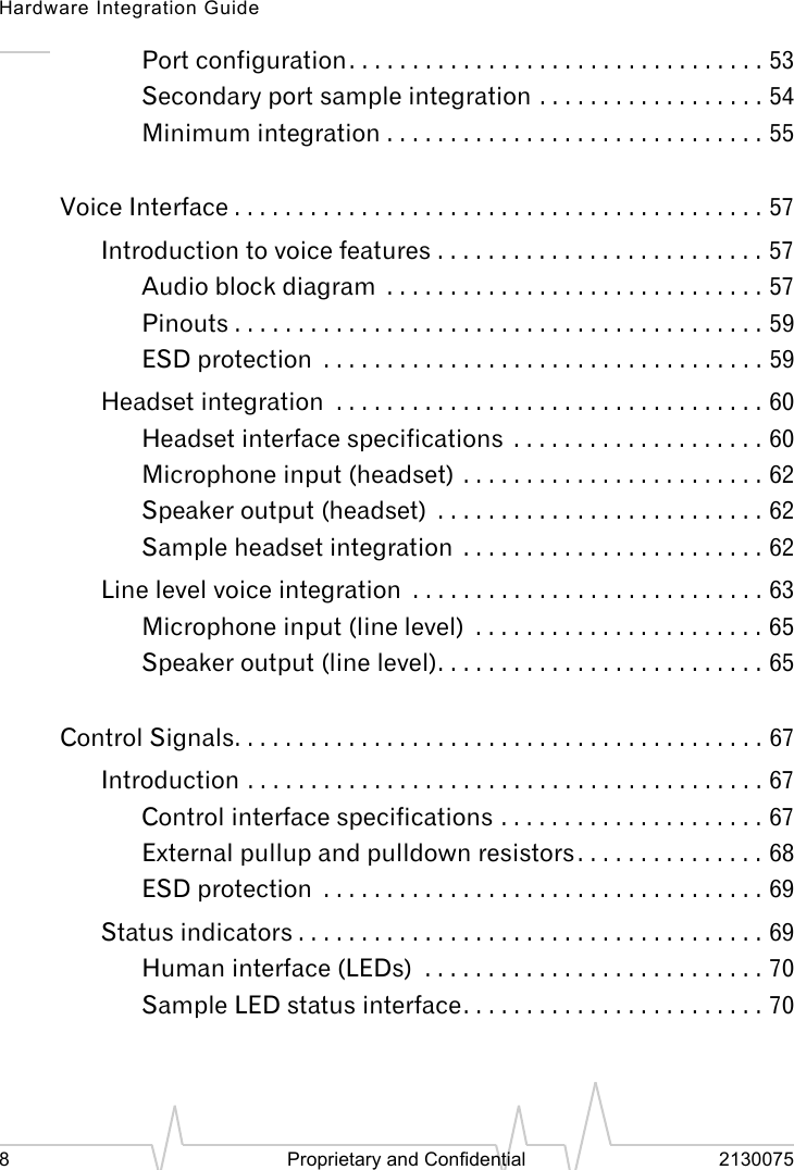 Hardware Integration Guide8 Proprietary and Confidential 2130075Port configuration. . . . . . . . . . . . . . . . . . . . . . . . . . . . . . . . . 53Secondary port sample integration . . . . . . . . . . . . . . . . . . 54Minimum integration . . . . . . . . . . . . . . . . . . . . . . . . . . . . . . 55Voice Interface . . . . . . . . . . . . . . . . . . . . . . . . . . . . . . . . . . . . . . . . . . 57Introduction to voice features . . . . . . . . . . . . . . . . . . . . . . . . . . 57Audio block diagram . . . . . . . . . . . . . . . . . . . . . . . . . . . . . . 57Pinouts . . . . . . . . . . . . . . . . . . . . . . . . . . . . . . . . . . . . . . . . . . 59ESD protection . . . . . . . . . . . . . . . . . . . . . . . . . . . . . . . . . . . 59Headset integration . . . . . . . . . . . . . . . . . . . . . . . . . . . . . . . . . . 60Headset interface specifications . . . . . . . . . . . . . . . . . . . . 60Microphone input (headset) . . . . . . . . . . . . . . . . . . . . . . . . 62Speaker output (headset) . . . . . . . . . . . . . . . . . . . . . . . . . . 62Sample headset integration . . . . . . . . . . . . . . . . . . . . . . . . 62Line level voice integration . . . . . . . . . . . . . . . . . . . . . . . . . . . . 63Microphone input (line level) . . . . . . . . . . . . . . . . . . . . . . . 65Speaker output (line level). . . . . . . . . . . . . . . . . . . . . . . . . . 65Control Signals. . . . . . . . . . . . . . . . . . . . . . . . . . . . . . . . . . . . . . . . . . 67Introduction . . . . . . . . . . . . . . . . . . . . . . . . . . . . . . . . . . . . . . . . . 67Control interface specifications . . . . . . . . . . . . . . . . . . . . . 67External pullup and pulldown resistors . . . . . . . . . . . . . . . 68ESD protection . . . . . . . . . . . . . . . . . . . . . . . . . . . . . . . . . . . 69Status indicators . . . . . . . . . . . . . . . . . . . . . . . . . . . . . . . . . . . . . 69Human interface (LEDs) . . . . . . . . . . . . . . . . . . . . . . . . . . . 70Sample LED status interface. . . . . . . . . . . . . . . . . . . . . . . . 70