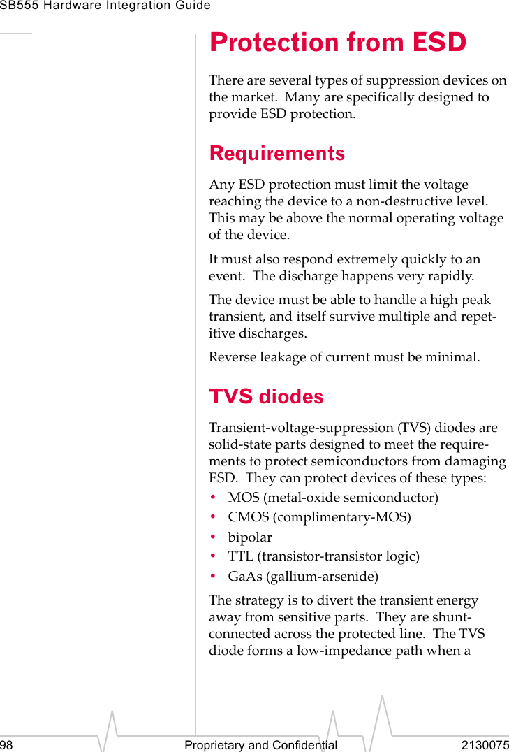 SB555 Hardware Integration Guide98 Proprietary and Confidential 2130075Protection from ESDThere are several types of suppression devices on the market. Many are specifically designed to provide ESD protection.RequirementsAny ESD protection must limit the voltage reaching the device to a non-destructive level. This may be above the normal operating voltage of the device.It must also respond extremely quickly to an event. The discharge happens very rapidly.The device must be able to handle a high peak transient, and itself survive multiple and repet-itive discharges.Reverse leakage of current must be minimal.TVS diodesTransient-voltage-suppression (TVS) diodes are solid-state parts designed to meet the require-ments to protect semiconductors from damaging ESD. They can protect devices of these types:•MOS (metal-oxide semiconductor)•CMOS (complimentary-MOS)•bipolar•TTL (transistor-transistor logic)•GaAs (gallium-arsenide)The strategy is to divert the transient energy away from sensitive parts. They are shunt-connected across the protected line. The TVS diode forms a low-impedance path when a