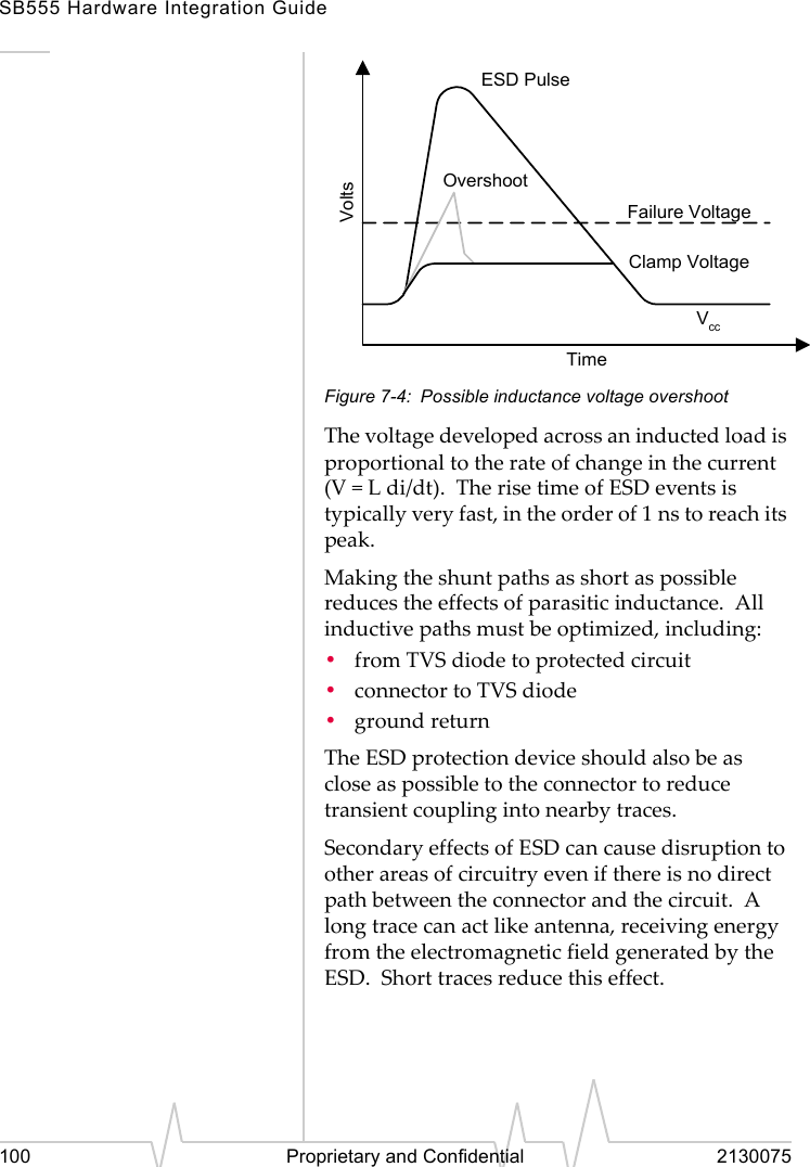 SB555 Hardware Integration Guide100 Proprietary and Confidential 2130075Figure 7-4: Possible inductance voltage overshootThe voltage developed across an inducted load is proportional to the rate of change in the current (V = L di/dt). The rise time of ESD events is typically very fast, in the order of 1 ns to reach its peak.Making the shunt paths as short as possible reduces the effects of parasitic inductance. All inductive paths must be optimized, including:•from TVS diode to protected circuit•connector to TVS diode•ground returnThe ESD protection device should also be as close as possible to the connector to reduce transient coupling into nearby traces.Secondary effects of ESD can cause disruption to other areas of circuitry even if there is no direct path between the connector and the circuit. A long trace can act like antenna, receiving energy from the electromagnetic field generated by the ESD. Short traces reduce this effect.ESD PulseOvershootVccClamp VoltageFailure VoltageVoltsTime