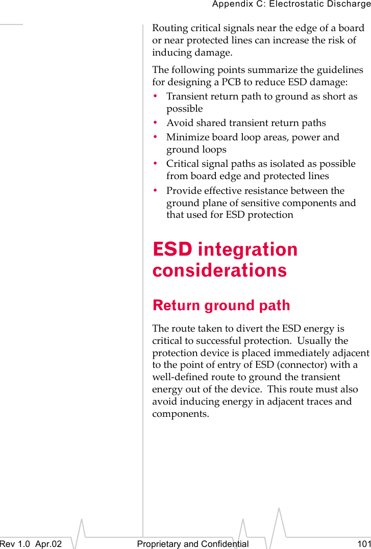 Appendix C: Electrostatic DischargeRev 1.0 Apr.02 Proprietary and Confidential 101Routing critical signals near the edge of a board or near protected lines can increase the risk of inducing damage.The following points summarize the guidelines for designing a PCB to reduce ESD damage:•Transient return path to ground as short as possible•Avoid shared transient return paths•Minimize board loop areas, power and ground loops•Critical signal paths as isolated as possible from board edge and protected lines•Provide effective resistance between the ground plane of sensitive components and that used for ESD protectionESD integration considerationsReturn ground pathThe route taken to divert the ESD energy is critical to successful protection. Usually the protection device is placed immediately adjacent to the point of entry of ESD (connector) with a well-defined route to ground the transient energy out of the device. This route must also avoid inducing energy in adjacent traces and components.