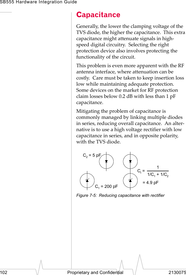 SB555 Hardware Integration Guide102 Proprietary and Confidential 2130075CapacitanceGenerally, the lower the clamping voltage of the TVS diode, the higher the capacitance. This extra capacitance might attenuate signals in high-speed digital circuitry. Selecting the right protection device also involves protecting the functionality of the circuit.This problem is even more apparent with the RF antenna interface, where attenuation can be costly. Care must be taken to keep insertion loss low while maintaining adequate protection. Some devices on the market for RF protection claim losses below 0.2 dB with less than 1 pF capacitance.Mitigating the problem of capacitance is commonly managed by linking multiple diodes in series, reducing overall capacitance. An alter-native is to use a high voltage rectifier with low capacitance in series, and in opposite polarity, with the TVS diode.Figure 7-5: Reducing capacitance with rectifierC1 = 200 pFC2 = 5 pFCt == 4.9 pF11/C1 + 1/C2