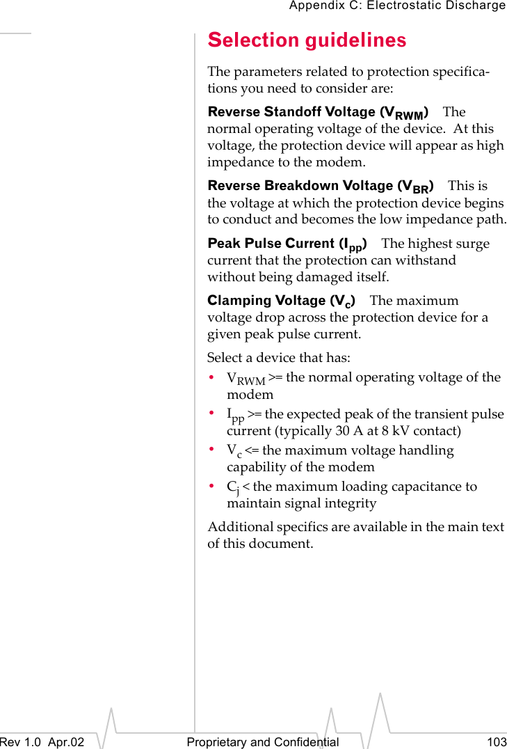 Appendix C: Electrostatic DischargeRev 1.0 Apr.02 Proprietary and Confidential 103Selection guidelinesThe parameters related to protection specifica-tions you need to consider are:Reverse Standoff Voltage (VRWM)The normal operating voltage of the device. At this voltage, the protection device will appear as high impedance to the modem.Reverse Breakdown Voltage (VBR)This is the voltage at which the protection device begins to conduct and becomes the low impedance path.Peak Pulse Current (Ipp)The highest surge current that the protection can withstand without being damaged itself.Clamping Voltage (Vc)The maximum voltage drop across the protection device for a given peak pulse current.Select a device that has:•VRWM >= the normal operating voltage of the modem•Ipp >= the expected peak of the transient pulse current (typically 30 A at 8 kV contact)•Vc <= the maximum voltage handling capability of the modem•Cj < the maximum loading capacitance to maintain signal integrityAdditional specifics are available in the main text of this document.