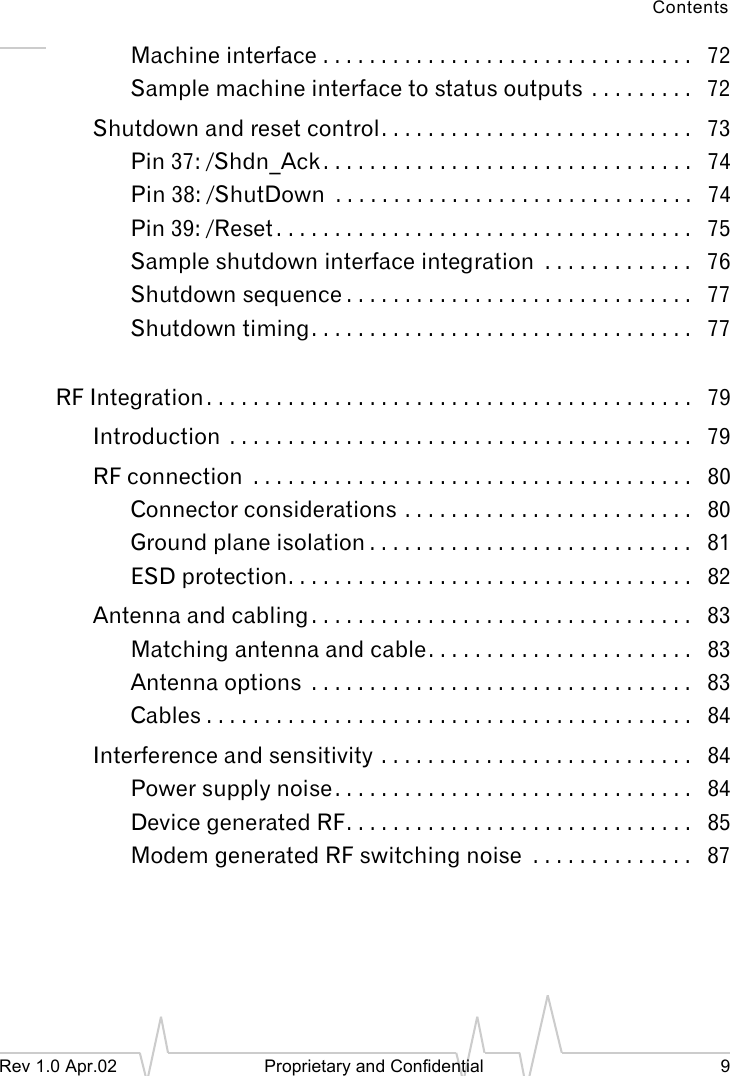 ContentsRev 1.0 Apr.02 Proprietary and Confidential 9Machine interface . . . . . . . . . . . . . . . . . . . . . . . . . . . . . . . . 72Sample machine interface to status outputs . . . . . . . . . 72Shutdown and reset control. . . . . . . . . . . . . . . . . . . . . . . . . . . 73Pin 37: /Shdn_Ack . . . . . . . . . . . . . . . . . . . . . . . . . . . . . . . . 74Pin 38: /ShutDown . . . . . . . . . . . . . . . . . . . . . . . . . . . . . . . 74Pin 39: /Reset . . . . . . . . . . . . . . . . . . . . . . . . . . . . . . . . . . . . 75Sample shutdown interface integration . . . . . . . . . . . . . 76Shutdown sequence . . . . . . . . . . . . . . . . . . . . . . . . . . . . . . 77Shutdown timing. . . . . . . . . . . . . . . . . . . . . . . . . . . . . . . . . 77RF Integration . . . . . . . . . . . . . . . . . . . . . . . . . . . . . . . . . . . . . . . . . . 79Introduction . . . . . . . . . . . . . . . . . . . . . . . . . . . . . . . . . . . . . . . . 79RF connection . . . . . . . . . . . . . . . . . . . . . . . . . . . . . . . . . . . . . . 80Connector considerations . . . . . . . . . . . . . . . . . . . . . . . . . 80Ground plane isolation . . . . . . . . . . . . . . . . . . . . . . . . . . . . 81ESD protection. . . . . . . . . . . . . . . . . . . . . . . . . . . . . . . . . . . 82Antenna and cabling . . . . . . . . . . . . . . . . . . . . . . . . . . . . . . . . . 83Matching antenna and cable. . . . . . . . . . . . . . . . . . . . . . . 83Antenna options . . . . . . . . . . . . . . . . . . . . . . . . . . . . . . . . . 83Cables . . . . . . . . . . . . . . . . . . . . . . . . . . . . . . . . . . . . . . . . . . 84Interference and sensitivity . . . . . . . . . . . . . . . . . . . . . . . . . . . 84Power supply noise . . . . . . . . . . . . . . . . . . . . . . . . . . . . . . . 84Device generated RF. . . . . . . . . . . . . . . . . . . . . . . . . . . . . . 85Modem generated RF switching noise . . . . . . . . . . . . . . 87