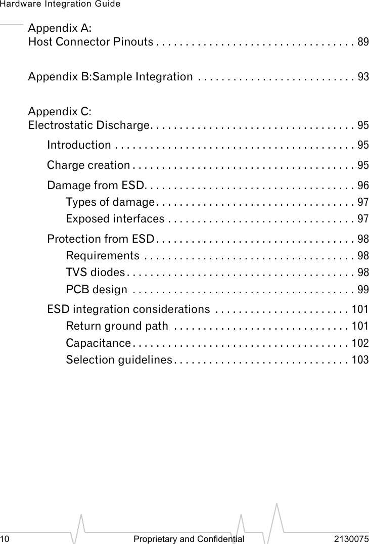 Hardware Integration Guide10 Proprietary and Confidential 2130075Appendix A:Host Connector Pinouts . . . . . . . . . . . . . . . . . . . . . . . . . . . . . . . . . . 89Appendix B:Sample Integration . . . . . . . . . . . . . . . . . . . . . . . . . . . 93Appendix C:Electrostatic Discharge. . . . . . . . . . . . . . . . . . . . . . . . . . . . . . . . . . . 95Introduction . . . . . . . . . . . . . . . . . . . . . . . . . . . . . . . . . . . . . . . . . 95Charge creation . . . . . . . . . . . . . . . . . . . . . . . . . . . . . . . . . . . . . . 95Damage from ESD. . . . . . . . . . . . . . . . . . . . . . . . . . . . . . . . . . . . 96Types of damage . . . . . . . . . . . . . . . . . . . . . . . . . . . . . . . . . . 97Exposed interfaces . . . . . . . . . . . . . . . . . . . . . . . . . . . . . . . . 97Protection from ESD . . . . . . . . . . . . . . . . . . . . . . . . . . . . . . . . . . 98Requirements . . . . . . . . . . . . . . . . . . . . . . . . . . . . . . . . . . . . 98TVS diodes . . . . . . . . . . . . . . . . . . . . . . . . . . . . . . . . . . . . . . . 98PCB design . . . . . . . . . . . . . . . . . . . . . . . . . . . . . . . . . . . . . . 99ESD integration considerations . . . . . . . . . . . . . . . . . . . . . . . 101Return ground path . . . . . . . . . . . . . . . . . . . . . . . . . . . . . . 101Capacitance . . . . . . . . . . . . . . . . . . . . . . . . . . . . . . . . . . . . . 102Selection guidelines . . . . . . . . . . . . . . . . . . . . . . . . . . . . . . 103