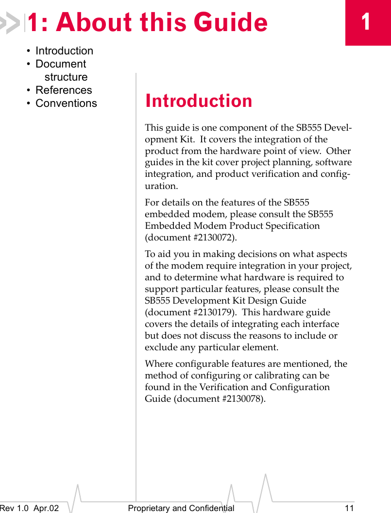 1Rev 1.0 Apr.02 Proprietary and Confidential 111: About this Guide• Introduction• Document structure• References• Conventions IntroductionThis guide is one component of the SB555 Devel-opment Kit. It covers the integration of the product from the hardware point of view. Other guides in the kit cover project planning, software integration, and product verification and config-uration.For details on the features of the SB555 embedded modem, please consult the SB555 Embedded Modem Product Specification (document #2130072).To aid you in making decisions on what aspects of the modem require integration in your project, and to determine what hardware is required to support particular features, please consult the SB555 Development Kit Design Guide (document #2130179). This hardware guide covers the details of integrating each interface but does not discuss the reasons to include or exclude any particular element.Where configurable features are mentioned, the method of configuring or calibrating can be found in the Verification and Configuration Guide (document #2130078).