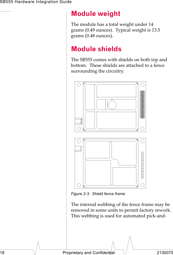 SB555 Hardware Integration Guide18 Proprietary and Confidential 2130075Module weightThe module has a total weight under 14 grams (0.49 ounces). Typical weight is 13.5 grams (0.48 ounces).Module shieldsThe SB555 comes with shields on both top and bottom. These shields are attached to a fence surrounding the circuitry.Figure 2-3: Shield fence frameThe internal webbing of the fence frame may be removed in some units to permit factory rework. This webbing is used for automated pick-and-