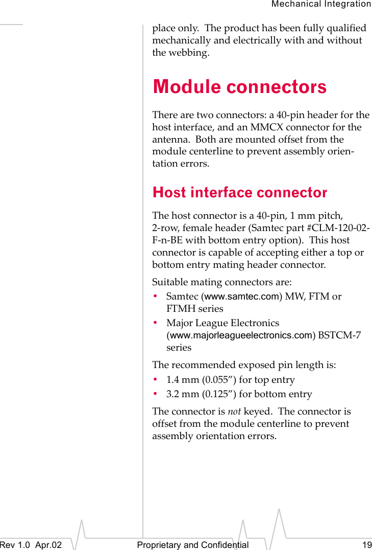 Mechanical IntegrationRev 1.0 Apr.02 Proprietary and Confidential 19place only. The product has been fully qualified mechanically and electrically with and without the webbing.Module connectorsThere are two connectors: a 40-pin header for the host interface, and an MMCX connector for the antenna. Both are mounted offset from the module centerline to prevent assembly orien-tation errors.Host interface connectorThe host connector is a 40-pin, 1 mm pitch, 2-row, female header (Samtec part #CLM-120-02-F-n-BE with bottom entry option). This host connector is capable of accepting either a top or bottom entry mating header connector.Suitable mating connectors are:•Samtec (www.samtec.com) MW, FTM or FTMH series•Major League Electronics(www.majorleagueelectronics.com) BSTCM-7 seriesThe recommended exposed pin length is:•1.4 mm (0.055”) for top entry•3.2 mm (0.125”) for bottom entryThe connector is not keyed. The connector is offset from the module centerline to prevent assembly orientation errors.
