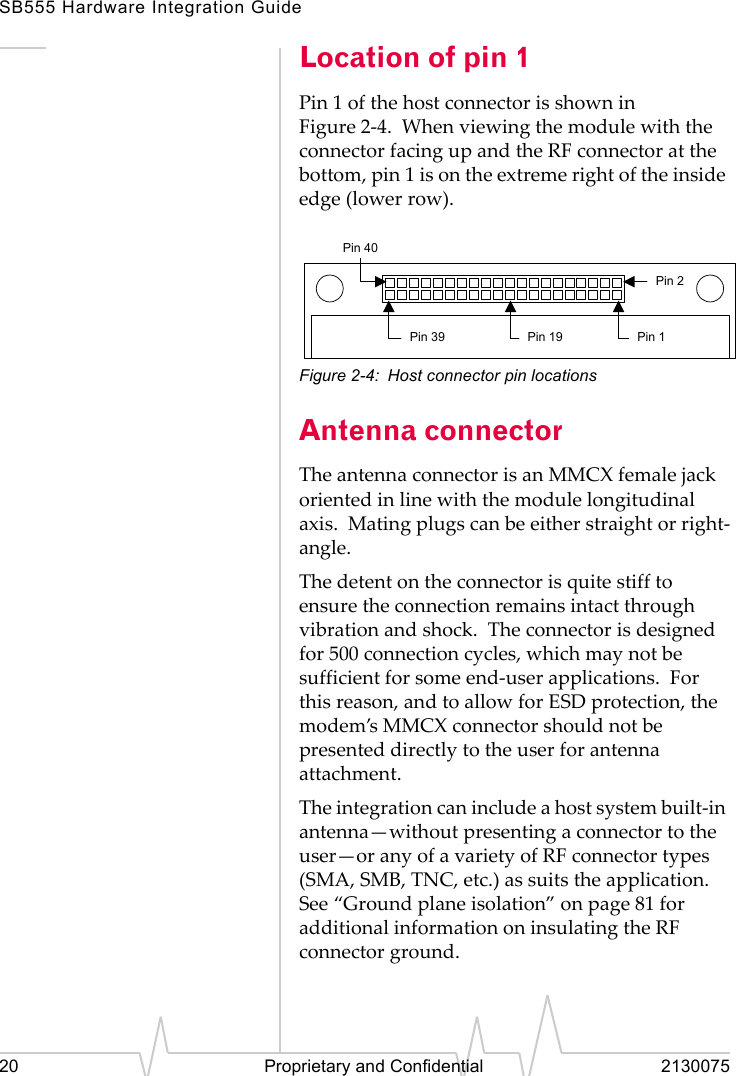 SB555 Hardware Integration Guide20 Proprietary and Confidential 2130075Location of pin 1Pin 1 of the host connector is shown in Figure 2-4. When viewing the module with the connector facing up and the RF connector at the bottom, pin 1 is on the extreme right of the inside edge (lower row).Figure 2-4: Host connector pin locationsAntenna connectorThe antenna connector is an MMCX female jack oriented in line with the module longitudinal axis. Mating plugs can be either straight or right-angle.The detent on the connector is quite stiff to ensure the connection remains intact through vibration and shock. The connector is designed for 500 connection cycles, which may not be sufficient for some end-user applications. For this reason, and to allow for ESD protection, the modem’s MMCX connector should not be presented directly to the user for antenna attachment.The integration can include a host system built-in antenna—without presenting a connector to the user—or any of a variety of RF connector types (SMA, SMB, TNC, etc.) as suits the application. See “Ground plane isolation” on page 81 for additional information on insulating the RF connector ground.Pin 1Pin 2Pin 19Pin 39Pin 40