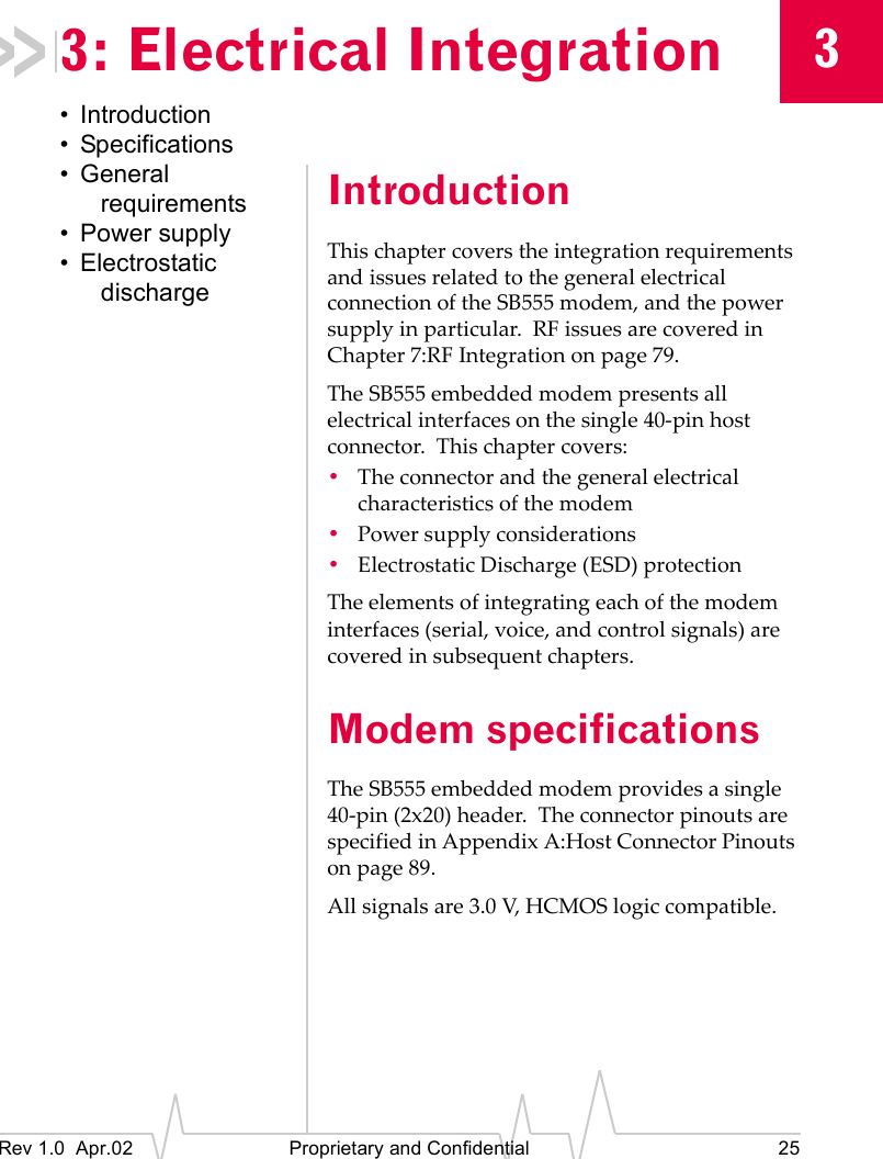 3Rev 1.0 Apr.02 Proprietary and Confidential 253: Electrical Integration• Introduction• Specifications• General requirements• Power supply• Electrostatic dischargeIntroductionThis chapter covers the integration requirements and issues related to the general electrical connection of the SB555 modem, and the power supply in particular. RF issues are covered in Chapter 7:RF Integration on page 79.The SB555 embedded modem presents all electrical interfaces on the single 40-pin host connector. This chapter covers:•The connector and the general electrical characteristics of the modem•Power supply considerations•Electrostatic Discharge (ESD) protectionThe elements of integrating each of the modem interfaces (serial, voice, and control signals) are covered in subsequent chapters.Modem specificationsThe SB555 embedded modem provides a single 40-pin (2x20) header. The connector pinouts are specified in Appendix A:Host Connector Pinouts on page 89.All signals are 3.0 V, HCMOS logic compatible.