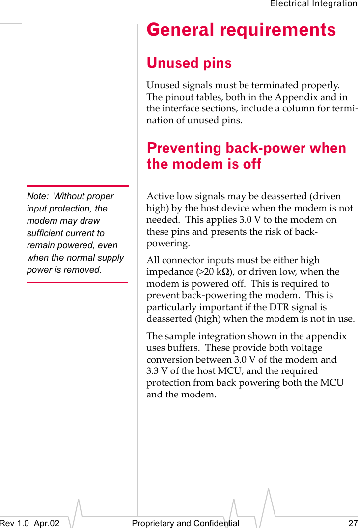 Electrical IntegrationRev 1.0 Apr.02 Proprietary and Confidential 27General requirementsUnused pinsUnused signals must be terminated properly. The pinout tables, both in the Appendix and in the interface sections, include a column for termi-nation of unused pins.Preventing back-power when the modem is offNote: Without proper input protection, the modem may draw sufficient current to remain powered, even when the normal supply power is removed.Active low signals may be deasserted (driven high) by the host device when the modem is not needed. This applies 3.0 V to the modem on these pins and presents the risk of back-powering.All connector inputs must be either high impedance (>20 kΩ), or driven low, when the modem is powered off. This is required to prevent back-powering the modem. This is particularly important if the DTR signal is deasserted (high) when the modem is not in use.The sample integration shown in the appendix uses buffers. These provide both voltage conversion between 3.0 V of the modem and 3.3 V of the host MCU, and the required protection from back powering both the MCU and the modem.