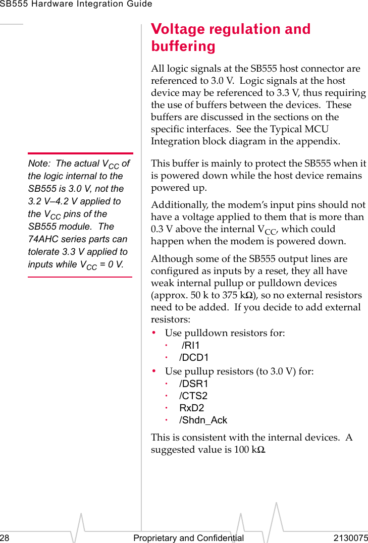 SB555 Hardware Integration Guide28 Proprietary and Confidential 2130075Voltage regulation and bufferingAll logic signals at the SB555 host connector are referenced to 3.0 V. Logic signals at the host device may be referenced to 3.3 V, thus requiring the use of buffers between the devices. These buffers are discussed in the sections on the specific interfaces. See the Typical MCU Integration block diagram in the appendix.Note: The actual VCC of the logic internal to the SB555 is 3.0 V, not the 3.2 V–4.2 V applied to the VCC pins of the SB555 module. The 74AHC series parts can tolerate 3.3 V applied to inputs while VCC =0V.This buffer is mainly to protect the SB555 when it is powered down while the host device remains powered up.Additionally, the modem’s input pins should not have a voltage applied to them that is more than 0.3 V above the internal VCC, which could happen when the modem is powered down.Although some of the SB555 output lines are configured as inputs by a reset, they all have weak internal pullup or pulldown devices (approx. 50 k to 375 kΩ), so no external resistors need to be added. If you decide to add external resistors:•Use pulldown resistors for:· /RI1·/DCD1•Use pullup resistors (to 3.0 V) for:·/DSR1·/CTS2·RxD2·/Shdn_AckThis is consistent with the internal devices. A suggested value is 100 kΩ.
