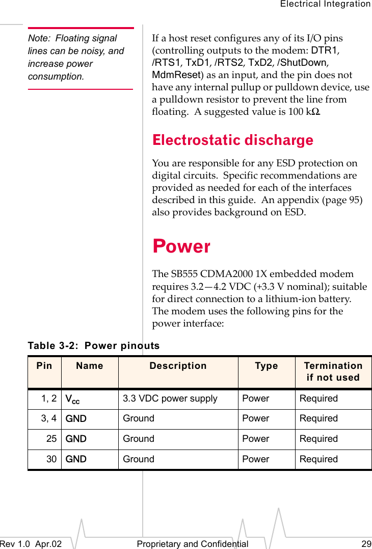Electrical IntegrationRev 1.0 Apr.02 Proprietary and Confidential 29Note: Floating signal lines can be noisy, and increase power consumption.If a host reset configures any of its I/O pins (controlling outputs to the modem: DTR1, /RTS1, TxD1, /RTS2, TxD2, /ShutDown, MdmReset) as an input, and the pin does not have any internal pullup or pulldown device, use a pulldown resistor to prevent the line from floating. A suggested value is 100 kΩ.Electrostatic dischargeYou are responsible for any ESD protection on digital circuits. Specific recommendations are provided as needed for each of the interfaces described in this guide. An appendix (page 95) also provides background on ESD.PowerThe SB555 CDMA2000 1X embedded modem requires 3.2—4.2 VDC (+3.3 V nominal); suitable for direct connection to a lithium-ion battery. The modem uses the following pins for the power interface:Table 3-2: Power pinoutsPin Name Description Type Termination if not used1, 2 Vcc 3.3 VDC power supply Power Required3, 4 GND Ground Power Required25 GND Ground Power Required30 GND Ground Power Required