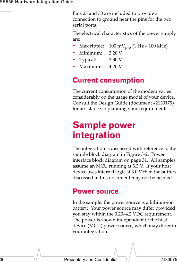 SB555 Hardware Integration Guide30 Proprietary and Confidential 2130075Pins 25 and 30 are included to provide a connection to ground near the pins for the two serial ports.The electrical characteristics of the power supply are:•Max ripple: 100 mVp-p (1 Hz – 100 kHz)•Minimum: 3.20 V•Typical: 3.30 V•Maximum: 4.20 VCurrent consumptionThe current consumption of the modem varies considerably on the usage model of your device. Consult the Design Guide (document #2130179) for assistance in planning your requirements.Sample power integrationThe integration is discussed with reference to the sample block diagram in Figure 3-2: Power interface block diagram on page 31. All samples assume an MCU running at 3.3 V. If your host device uses internal logic at 3.0 V then the buffers discussed in this document may not be needed.Power sourceIn the sample, the power source is a lithium-ion battery. Your power source may differ provided you stay within the 3.20–4.2 VDC requirement. The power is shown independent of the host device (MCU) power source, which may differ in your integration.