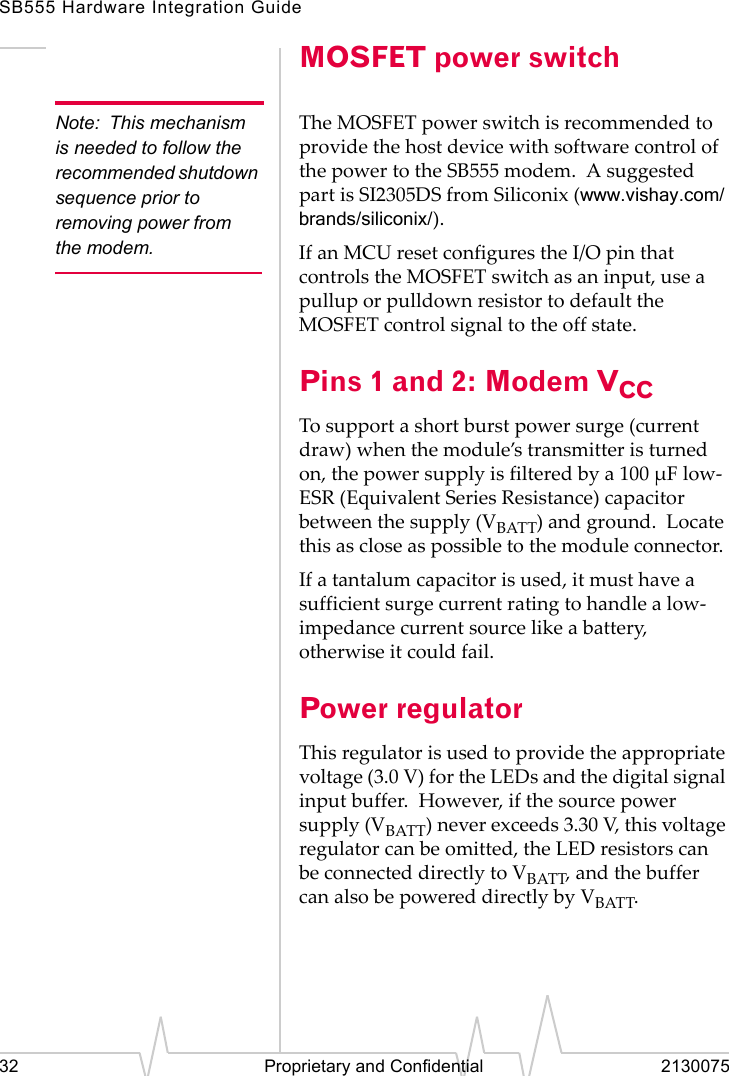 SB555 Hardware Integration Guide32 Proprietary and Confidential 2130075MOSFET power switchNote: This mechanism is needed to follow the recommended shutdown sequence prior to removing power from the modem.The MOSFET power switch is recommended to provide the host device with software control of the power to the SB555 modem. A suggested part is SI2305DS from Siliconix (www.vishay.com/brands/siliconix/).If an MCU reset configures the I/O pin that controls the MOSFET switch as an input, use a pullup or pulldown resistor to default the MOSFET control signal to the off state.Pins 1 and 2: Modem VCCTo support a short burst power surge (current draw) when the module’s transmitter is turned on, the power supply is filtered by a 100 µF low-ESR (Equivalent Series Resistance) capacitor between the supply (VBATT) and ground. Locate this as close as possible to the module connector.If a tantalum capacitor is used, it must have a sufficient surge current rating to handle a low-impedance current source like a battery, otherwise it could fail.Power regulatorThis regulator is used to provide the appropriate voltage (3.0 V) for the LEDs and the digital signal input buffer. However, if the source power supply (VBATT) never exceeds 3.30 V, this voltage regulator can be omitted, the LED resistors can be connected directly to VBATT, and the buffer can also be powered directly by VBATT.