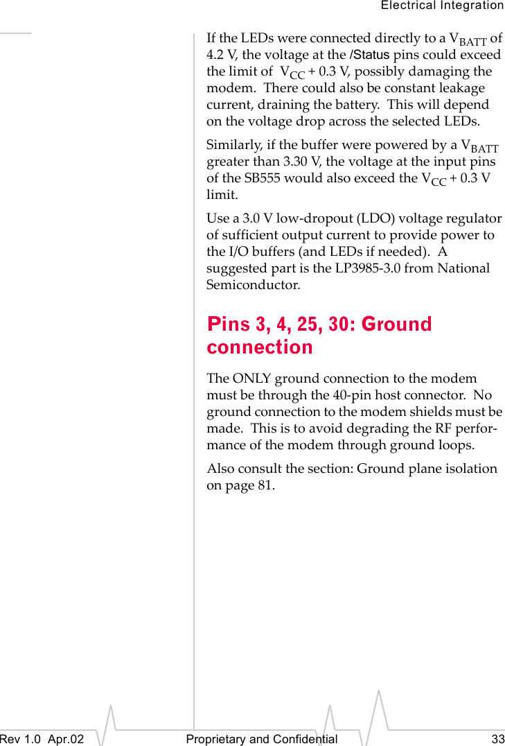 Electrical IntegrationRev 1.0 Apr.02 Proprietary and Confidential 33If the LEDs were connected directly to a VBATT of 4.2 V, the voltage at the /Status pins could exceed the limit of VCC + 0.3 V, possibly damaging the modem. There could also be constant leakage current, draining the battery. This will depend on the voltage drop across the selected LEDs.Similarly, if the buffer were powered by a VBATT greater than 3.30 V, the voltage at the input pins of the SB555 would also exceed the VCC + 0.3 V limit.Use a 3.0 V low-dropout (LDO) voltage regulator of sufficient output current to provide power to the I/O buffers (and LEDs if needed). A suggested part is the LP3985-3.0 from National Semiconductor.Pins 3, 4, 25, 30: Ground connectionThe ONLY ground connection to the modem must be through the 40-pin host connector. No ground connection to the modem shields must be made. This is to avoid degrading the RF perfor-mance of the modem through ground loops.Also consult the section: Ground plane isolation on page 81.