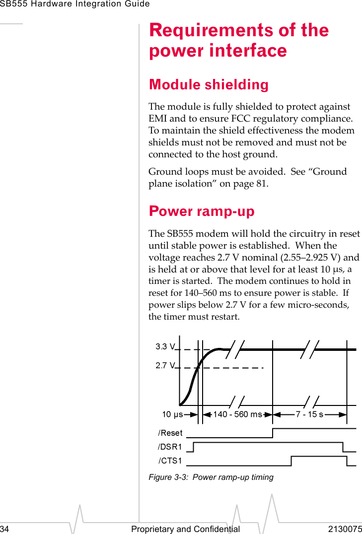 SB555 Hardware Integration Guide34 Proprietary and Confidential 2130075Requirements of the power interfaceModule shieldingThe module is fully shielded to protect against EMI and to ensure FCC regulatory compliance. To maintain the shield effectiveness the modem shields must not be removed and must not be connected to the host ground.Ground loops must be avoided. See “Ground plane isolation” on page 81.Power ramp-upThe SB555 modem will hold the circuitry in reset until stable power is established. When the voltage reaches 2.7 V nominal (2.55–2.925 V) and is held at or above that level for at least 10 µs, a timer is started. The modem continues to hold in reset for 140–560 ms to ensure power is stable. If power slips below 2.7 V for a few micro-seconds, the timer must restart.Figure 3-3: Power ramp-up timing