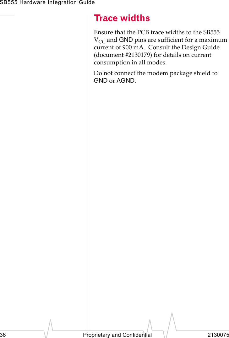 SB555 Hardware Integration Guide36 Proprietary and Confidential 2130075Trace widthsEnsure that the PCB trace widths to the SB555 VCC and GND pins are sufficient for a maximum current of 900 mA. Consult the Design Guide (document #2130179) for details on current consumption in all modes.Do not connect the modem package shield to GND or AGND.