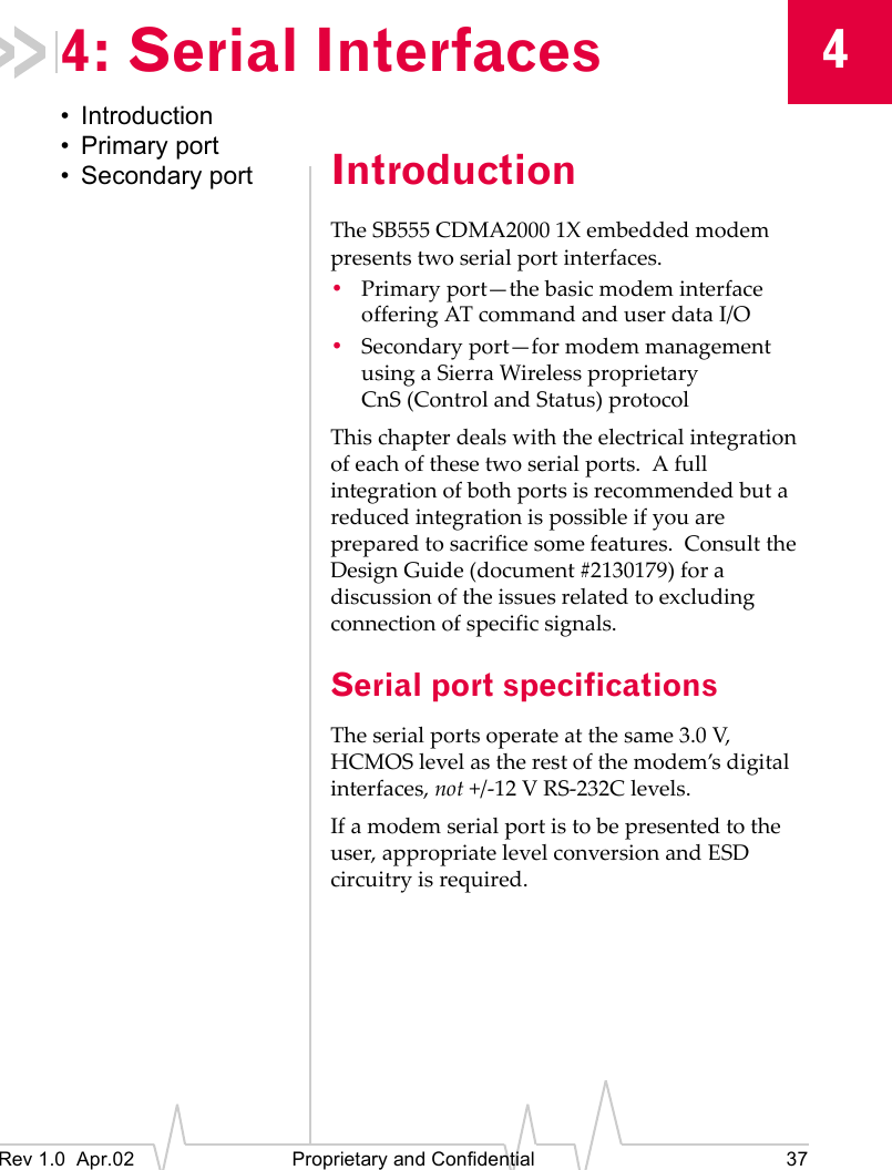 4Rev 1.0 Apr.02 Proprietary and Confidential 374: Serial Interfaces• Introduction• Primary port• Secondary port IntroductionThe SB555 CDMA2000 1X embedded modem presents two serial port interfaces.•Primary port—the basic modem interface offering AT command and user data I/O•Secondary port—for modem management using a Sierra Wireless proprietary CnS (Control and Status) protocolThis chapter deals with the electrical integration of each of these two serial ports. A full integration of both ports is recommended but a reduced integration is possible if you are prepared to sacrifice some features. Consult the Design Guide (document #2130179) for a discussion of the issues related to excluding connection of specific signals.Serial port specificationsThe serial ports operate at the same 3.0 V, HCMOS level as the rest of the modem’s digital interfaces, not +/-12 V RS-232C levels.If a modem serial port is to be presented to the user, appropriate level conversion and ESD circuitry is required.