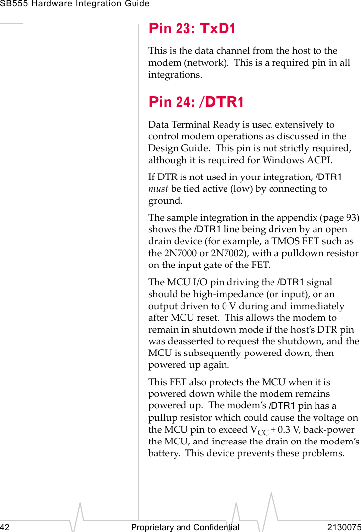 SB555 Hardware Integration Guide42 Proprietary and Confidential 2130075Pin 23: TxD1This is the data channel from the host to the modem (network). This is a required pin in all integrations.Pin 24: /DTR1Data Terminal Ready is used extensively to control modem operations as discussed in the Design Guide. This pin is not strictly required, although it is required for Windows ACPI.If DTR is not used in your integration, /DTR1 must be tied active (low) by connecting to ground.The sample integration in the appendix (page 93) shows the /DTR1 line being driven by an open drain device (for example, a TMOS FET such as the 2N7000 or 2N7002), with a pulldown resistor on the input gate of the FET.The MCU I/O pin driving the /DTR1 signal should be high-impedance (or input), or an output driven to 0 V during and immediately after MCU reset. This allows the modem to remain in shutdown mode if the host’s DTR pin was deasserted to request the shutdown, and the MCU is subsequently powered down, then powered up again.This FET also protects the MCU when it is powered down while the modem remains powered up. The modem’s /DTR1 pin has a pullup resistor which could cause the voltage on the MCU pin to exceed VCC + 0.3 V, back-power the MCU, and increase the drain on the modem’s battery. This device prevents these problems.