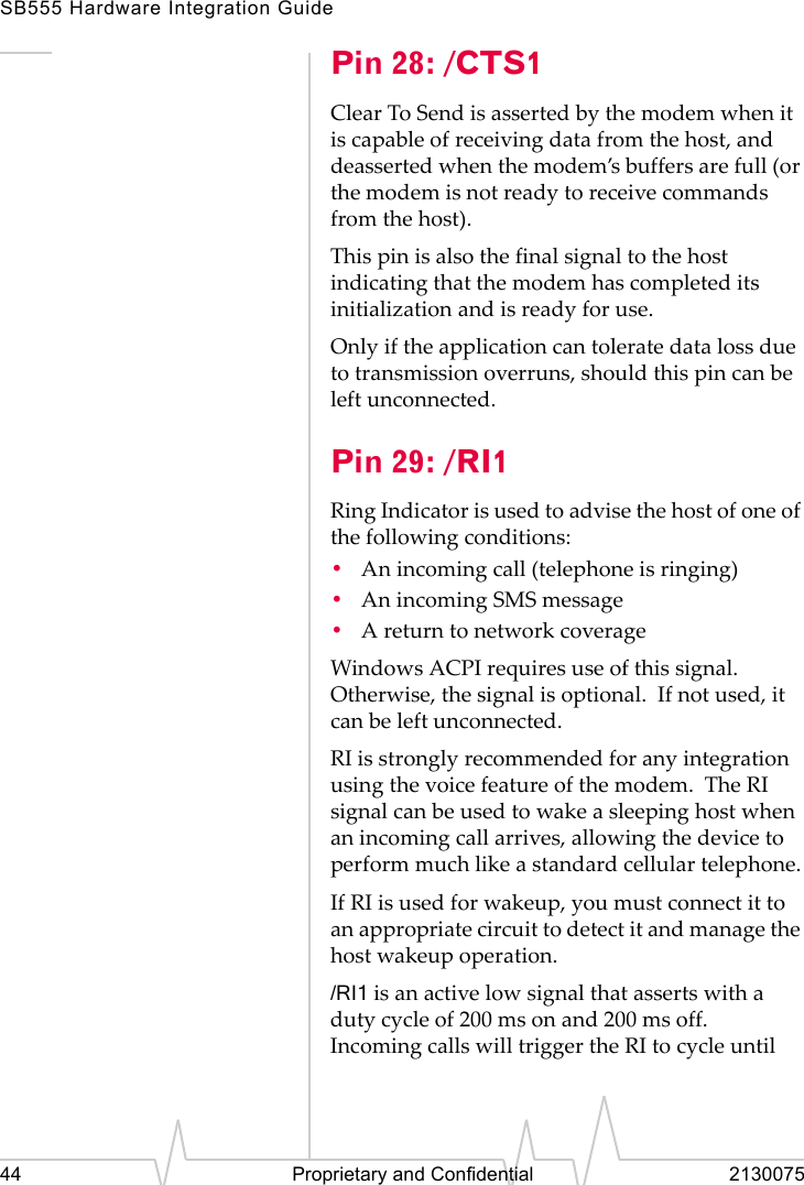 SB555 Hardware Integration Guide44 Proprietary and Confidential 2130075Pin 28: /CTS1Clear To Send is asserted by the modem when it is capable of receiving data from the host, and deasserted when the modem’s buffers are full (or the modem is not ready to receive commands from the host).This pin is also the final signal to the host indicating that the modem has completed its initialization and is ready for use.Only if the application can tolerate data loss due to transmission overruns, should this pin can be left unconnected.Pin 29: /RI1Ring Indicator is used to advise the host of one of the following conditions:•An incoming call (telephone is ringing)•An incoming SMS message•A return to network coverageWindows ACPI requires use of this signal. Otherwise, the signal is optional. If not used, it can be left unconnected.RI is strongly recommended for any integration using the voice feature of the modem. The RI signal can be used to wake a sleeping host when an incoming call arrives, allowing the device to perform much like a standard cellular telephone.If RI is used for wakeup, you must connect it to an appropriate circuit to detect it and manage the host wakeup operation./RI1 is an active low signal that asserts with a duty cycle of 200 ms on and 200 ms off. Incoming calls will trigger the RI to cycle until