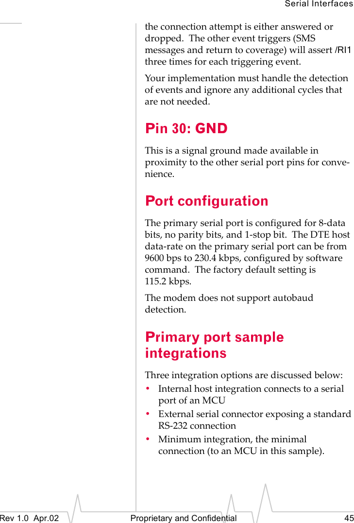 Serial InterfacesRev 1.0 Apr.02 Proprietary and Confidential 45the connection attempt is either answered or dropped. The other event triggers (SMS messages and return to coverage) will assert /RI1 three times for each triggering event.Your implementation must handle the detection of events and ignore any additional cycles that are not needed.Pin 30: GNDThis is a signal ground made available in proximity to the other serial port pins for conve-nience.Port configurationThe primary serial port is configured for 8-data bits, no parity bits, and 1-stop bit. The DTE host data-rate on the primary serial port can be from 9600 bps to 230.4 kbps, configured by software command. The factory default setting is 115.2 kbps.The modem does not support autobaud detection.Primary port sample integrationsThree integration options are discussed below:•Internal host integration connects to a serial port of an MCU•External serial connector exposing a standard RS-232 connection•Minimum integration, the minimal connection (to an MCU in this sample).