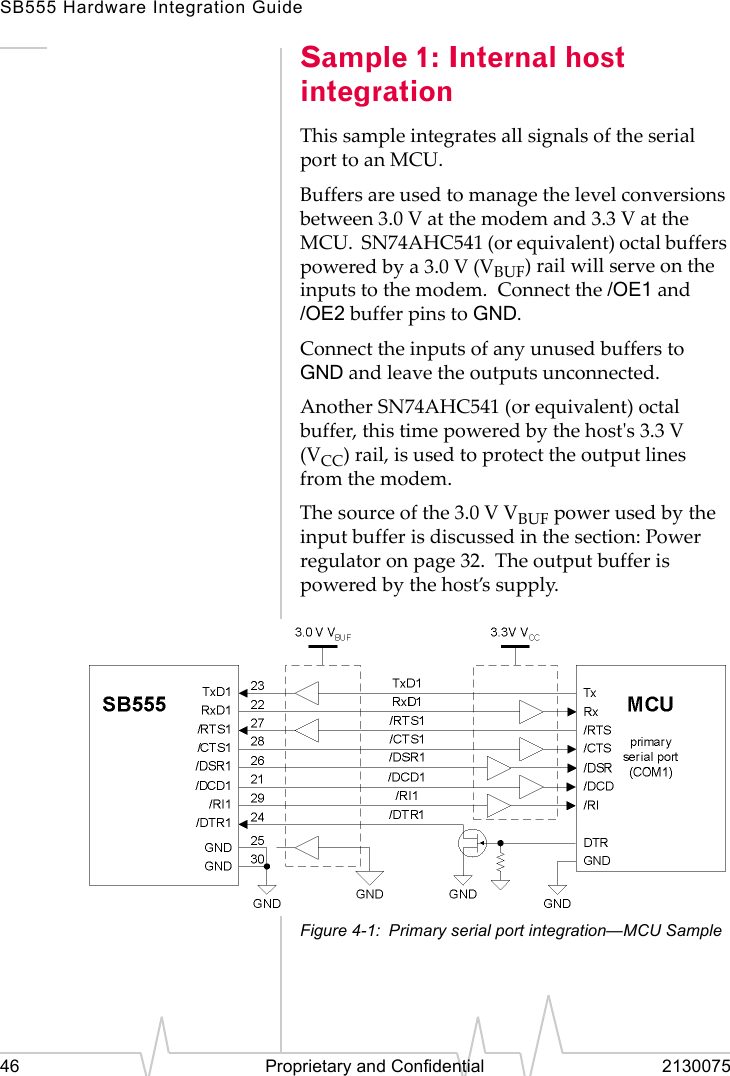 SB555 Hardware Integration Guide46 Proprietary and Confidential 2130075Sample 1: Internal host integrationThis sample integrates all signals of the serial port to an MCU.Buffers are used to manage the level conversions between 3.0 V at the modem and 3.3 V at the MCU. SN74AHC541 (or equivalent) octal buffers powered by a 3.0 V (VBUF) rail will serve on the inputs to the modem. Connect the /OE1 and /OE2 buffer pins to GND.Connect the inputs of any unused buffers to GND and leave the outputs unconnected.Another SN74AHC541 (or equivalent) octal buffer, this time powered by the host's 3.3 V (VCC) rail, is used to protect the output lines from the modem.The source of the 3.0 V VBUF power used by the input buffer is discussed in the section: Power regulator on page 32. The output buffer is powered by the host’s supply.Figure 4-1: Primary serial port integration—MCU Sample