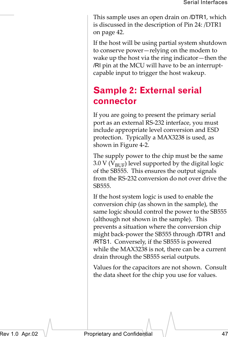 Serial InterfacesRev 1.0 Apr.02 Proprietary and Confidential 47This sample uses an open drain on /DTR1, which is discussed in the description of Pin 24: /DTR1 on page 42.If the host will be using partial system shutdown to conserve power—relying on the modem to wake up the host via the ring indicator—then the /RI pin at the MCU will have to be an interrupt-capable input to trigger the host wakeup.Sample 2: External serial connectorIf you are going to present the primary serial port as an external RS-232 interface, you must include appropriate level conversion and ESD protection. Typically a MAX3238 is used, as shown in Figure 4-2.The supply power to the chip must be the same 3.0 V (VBUF) level supported by the digital logic of the SB555. This ensures the output signals from the RS-232 conversion do not over drive the SB555.If the host system logic is used to enable the conversion chip (as shown in the sample), the same logic should control the power to the SB555 (although not shown in the sample). This prevents a situation where the conversion chip might back-power the SB555 through /DTR1 and /RTS1. Conversely, if the SB555 is powered while the MAX3238 is not, there can be a current drain through the SB555 serial outputs.Values for the capacitors are not shown. Consult the data sheet for the chip you use for values.