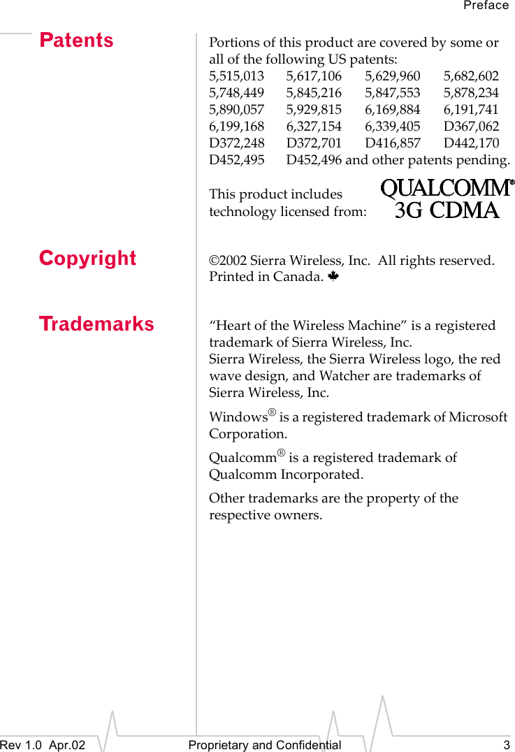 PrefaceRev 1.0 Apr.02 Proprietary and Confidential 3Patents Portions of this product are covered by some or all of the following US patents:5,515,013 5,617,106 5,629,960 5,682,6025,748,449 5,845,216 5,847,553 5,878,2345,890,057 5,929,815 6,169,884 6,191,7416,199,168 6,327,154 6,339,405 D367,062D372,248 D372,701 D416,857 D442,170D452,495 D452,496 and other patents pending.This product includestechnology licensed from:Copyright ©2002 Sierra Wireless, Inc. All rights reserved.Printed in Canada. Tr a d e m a r k s “Heart of the Wireless Machine” is a registered trademark of Sierra Wireless, Inc.Sierra Wireless, the Sierra Wireless logo, the red wave design, and Watcher are trademarks of Sierra Wireless, Inc.Windows® is a registered trademark of Microsoft Corporation.Qualcomm® is a registered trademark of Qualcomm Incorporated.Other trademarks are the property of the respective owners.