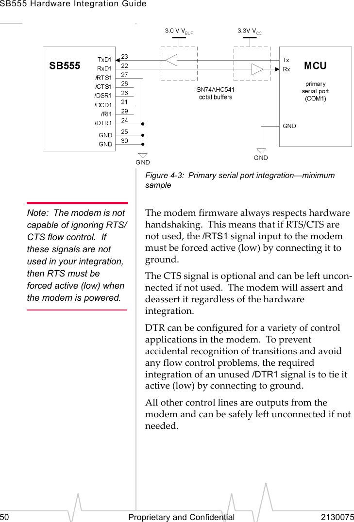 SB555 Hardware Integration Guide50 Proprietary and Confidential 2130075Figure 4-3: Primary serial port integration—minimum sampleNote: The modem is not capable of ignoring RTS/CTS flow control. If these signals are not used in your integration, then RTS must be forced active (low) when the modem is powered.The modem firmware always respects hardware handshaking. This means that if RTS/CTS are not used, the /RTS1 signal input to the modem must be forced active (low) by connecting it to ground.The CTS signal is optional and can be left uncon-nected if not used. The modem will assert and deassert it regardless of the hardware integration.DTR can be configured for a variety of control applications in the modem. To prevent accidental recognition of transitions and avoid any flow control problems, the required integration of an unused /DTR1 signal is to tie it active (low) by connecting to ground.All other control lines are outputs from the modem and can be safely left unconnected if not needed.