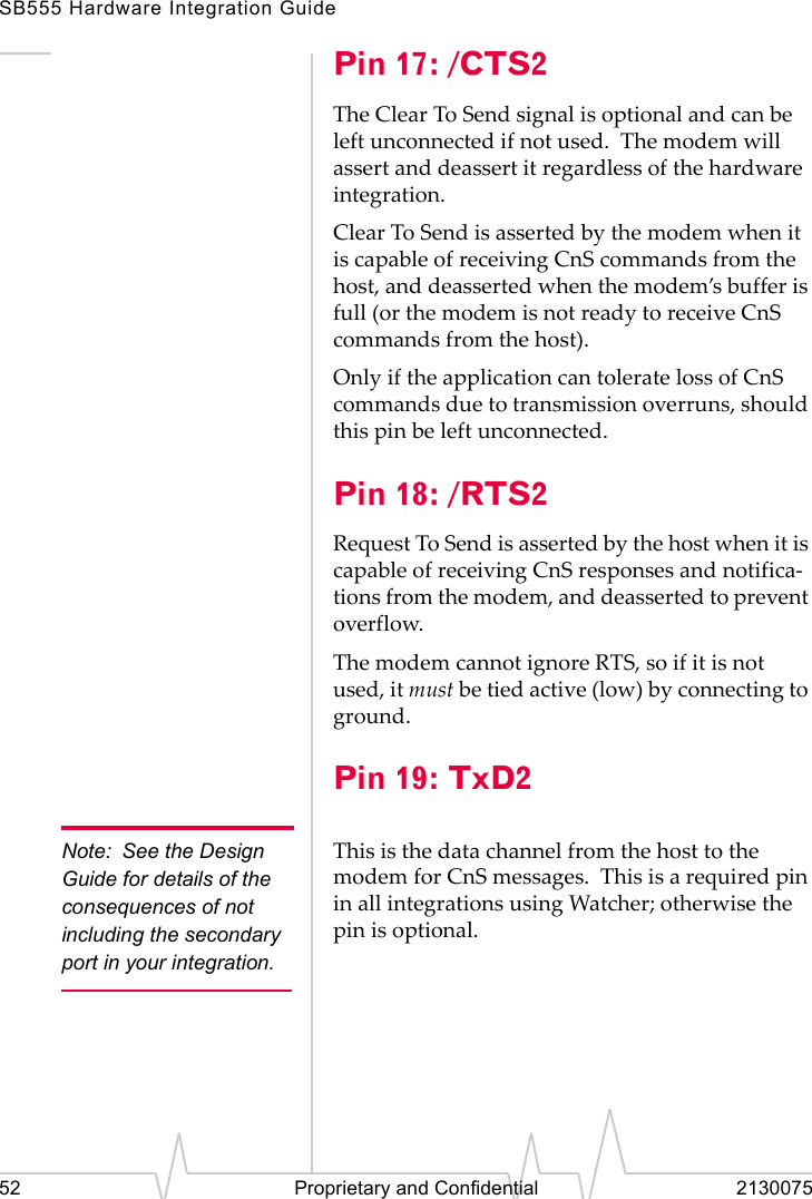 SB555 Hardware Integration Guide52 Proprietary and Confidential 2130075Pin 17: /CTS2The Clear To Send signal is optional and can be left unconnected if not used. The modem will assert and deassert it regardless of the hardware integration.Clear To Send is asserted by the modem when it is capable of receiving CnS commands from the host, and deasserted when the modem’s buffer is full (or the modem is not ready to receive CnS commands from the host).Only if the application can tolerate loss of CnS commands due to transmission overruns, should this pin be left unconnected.Pin 18: /RTS2Request To Send is asserted by the host when it is capable of receiving CnS responses and notifica-tions from the modem, and deasserted to prevent overflow.The modem cannot ignore RTS, so if it is not used, it must be tied active (low) by connecting to ground.Pin 19: TxD2Note: See the Design Guide for details of the consequences of not including the secondary port in your integration.This is the data channel from the host to the modem for CnS messages. This is a required pin in all integrations using Watcher; otherwise the pin is optional.