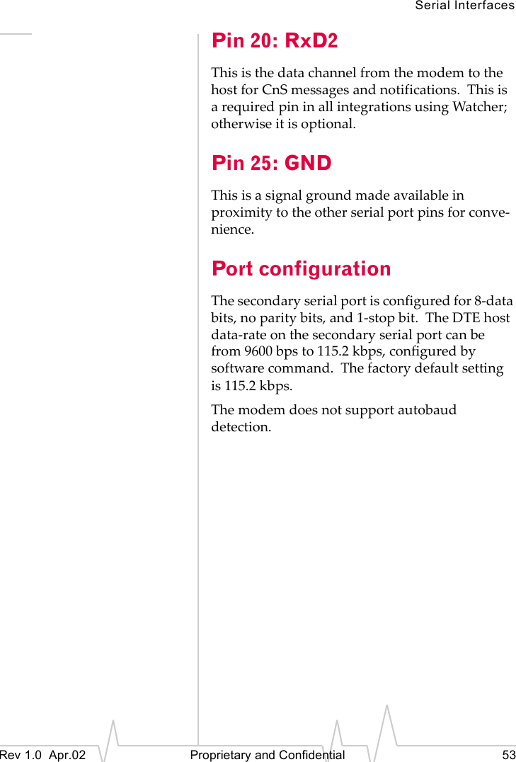 Serial InterfacesRev 1.0 Apr.02 Proprietary and Confidential 53Pin 20: RxD2This is the data channel from the modem to the host for CnS messages and notifications. This is a required pin in all integrations using Watcher; otherwise it is optional.Pin 25: GNDThis is a signal ground made available in proximity to the other serial port pins for conve-nience.Port configurationThe secondary serial port is configured for 8-data bits, no parity bits, and 1-stop bit. The DTE host data-rate on the secondary serial port can be from 9600 bps to 115.2 kbps, configured by software command. The factory default setting is 115.2 kbps.The modem does not support autobaud detection.