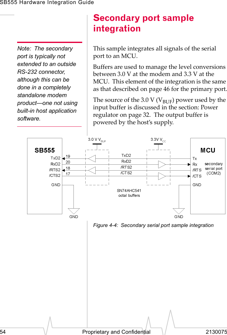 SB555 Hardware Integration Guide54 Proprietary and Confidential 2130075Secondary port sample integrationNote: The secondary port is typically not extended to an outside RS-232 connector, although this can be done in a completely standalone modem product—one not using built-in host application software.This sample integrates all signals of the serial port to an MCU.Buffers are used to manage the level conversions between 3.0 V at the modem and 3.3 V at the MCU. This element of the integration is the same as that described on page 46 for the primary port.The source of the 3.0 V (VBUF) power used by the input buffer is discussed in the section: Power regulator on page 32. The output buffer is powered by the host’s supply.Figure 4-4: Secondary serial port sample integration