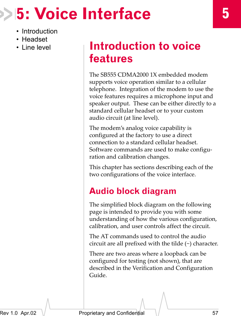 5Rev 1.0 Apr.02 Proprietary and Confidential 575: Voice Interface• Introduction• Headset• Line level Introduction to voice featuresThe SB555 CDMA2000 1X embedded modem supports voice operation similar to a cellular telephone. Integration of the modem to use the voice features requires a microphone input and speaker output. These can be either directly to a standard cellular headset or to your custom audio circuit (at line level).The modem’s analog voice capability is configured at the factory to use a direct connection to a standard cellular headset. Software commands are used to make configu-ration and calibration changes.This chapter has sections describing each of the two configurations of the voice interface.Audio block diagramThe simplified block diagram on the following page is intended to provide you with some understanding of how the various configuration, calibration, and user controls affect the circuit.The AT commands used to control the audio circuit are all prefixed with the tilde (~) character.There are two areas where a loopback can be configured for testing (not shown), that are described in the Verification and Configuration Guide.