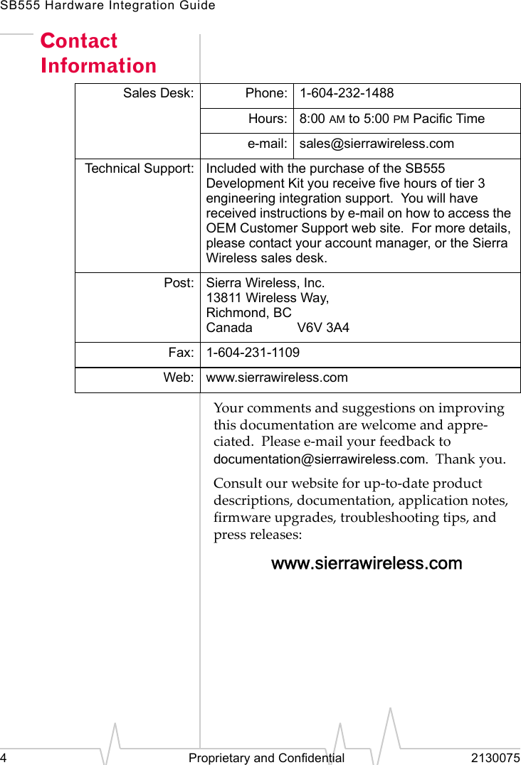 SB555 Hardware Integration Guide4 Proprietary and Confidential 2130075Contact InformationYour comments and suggestions on improving this documentation are welcome and appre-ciated. Please e-mail your feedback todocumentation@sierrawireless.com. Thank you.Consult our website for up-to-date product descriptions, documentation, application notes, firmware upgrades, troubleshooting tips, and press releases:www.sierrawireless.comSales Desk: Phone: 1-604-232-1488Hours: 8:00 AM to 5:00 PM Pacific Timee-mail: sales@sierrawireless.comTechnical Support: Included with the purchase of the SB555 Development Kit you receive five hours of tier 3 engineering integration support. You will have received instructions by e-mail on how to access the OEM Customer Support web site. For more details, please contact your account manager, or the Sierra Wireless sales desk.Post: Sierra Wireless, Inc.13811 Wireless Way,Richmond, BCCanada V6V 3A4Fax: 1-604-231-1109Web: www.sierrawireless.com