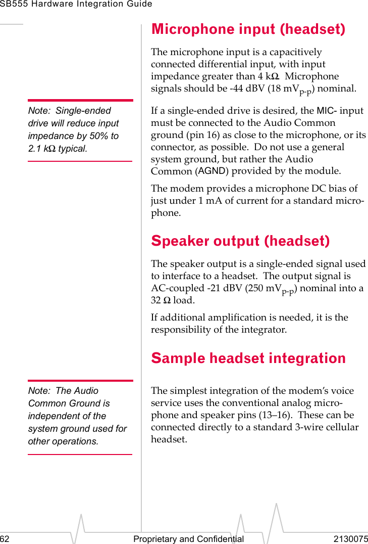 SB555 Hardware Integration Guide62 Proprietary and Confidential 2130075Microphone input (headset)The microphone input is a capacitively connected differential input, with input impedance greater than 4 kΩ. Microphone signals should be -44 dBV (18 mVp-p) nominal.Note: Single-ended drive will reduce input impedance by 50% to 2.1 kΩ typical.If a single-ended drive is desired, the MIC- input must be connected to the Audio Common ground (pin 16) as close to the microphone, or its connector, as possible. Do not use a general system ground, but rather the Audio Common (AGND) provided by the module.The modem provides a microphone DC bias of just under 1 mA of current for a standard micro-phone.Speaker output (headset)The speaker output is a single-ended signal used to interface to a headset. The output signal is AC-coupled -21 dBV (250 mVp-p) nominal into a 32 Ω load.If additional amplification is needed, it is the responsibility of the integrator.Sample headset integrationNote: The Audio Common Ground is independent of the system ground used for other operations.The simplest integration of the modem’s voice service uses the conventional analog micro-phone and speaker pins (13–16). These can be connected directly to a standard 3-wire cellular headset.