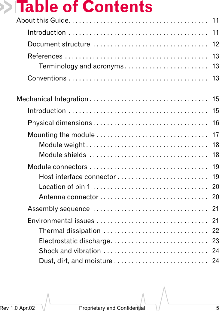 Rev 1.0 Apr.02 Proprietary and Confidential 5Table of ContentsAbout this Guide. . . . . . . . . . . . . . . . . . . . . . . . . . . . . . . . . . . . . . . . 11Introduction . . . . . . . . . . . . . . . . . . . . . . . . . . . . . . . . . . . . . . . . 11Document structure . . . . . . . . . . . . . . . . . . . . . . . . . . . . . . . . . 12References . . . . . . . . . . . . . . . . . . . . . . . . . . . . . . . . . . . . . . . . . 13Terminology and acronyms . . . . . . . . . . . . . . . . . . . . . . . . 13Conventions . . . . . . . . . . . . . . . . . . . . . . . . . . . . . . . . . . . . . . . . 13Mechanical Integration . . . . . . . . . . . . . . . . . . . . . . . . . . . . . . . . . . 15Introduction . . . . . . . . . . . . . . . . . . . . . . . . . . . . . . . . . . . . . . . . 15Physical dimensions . . . . . . . . . . . . . . . . . . . . . . . . . . . . . . . . . 16Mounting the module . . . . . . . . . . . . . . . . . . . . . . . . . . . . . . . . 17Module weight . . . . . . . . . . . . . . . . . . . . . . . . . . . . . . . . . . . 18Module shields . . . . . . . . . . . . . . . . . . . . . . . . . . . . . . . . . . 18Module connectors . . . . . . . . . . . . . . . . . . . . . . . . . . . . . . . . . . 19Host interface connector . . . . . . . . . . . . . . . . . . . . . . . . . . 19Location of pin 1 . . . . . . . . . . . . . . . . . . . . . . . . . . . . . . . . . 20Antenna connector . . . . . . . . . . . . . . . . . . . . . . . . . . . . . . . 20Assembly sequence . . . . . . . . . . . . . . . . . . . . . . . . . . . . . . . . . 21Environmental issues . . . . . . . . . . . . . . . . . . . . . . . . . . . . . . . . 21Thermal dissipation . . . . . . . . . . . . . . . . . . . . . . . . . . . . . . 22Electrostatic discharge. . . . . . . . . . . . . . . . . . . . . . . . . . . . 23Shock and vibration . . . . . . . . . . . . . . . . . . . . . . . . . . . . . . 24Dust, dirt, and moisture . . . . . . . . . . . . . . . . . . . . . . . . . . . 24