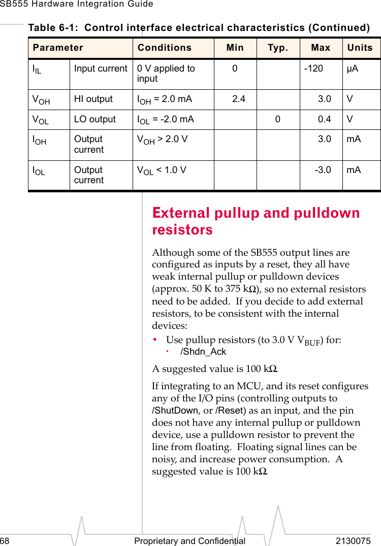 SB555 Hardware Integration Guide68 Proprietary and Confidential 2130075External pullup and pulldown resistorsAlthough some of the SB555 output lines are configured as inputs by a reset, they all have weak internal pullup or pulldown devices (approx. 50 K to 375 kΩ), so no external resistors need to be added. If you decide to add external resistors, to be consistent with the internal devices:•Use pullup resistors (to 3.0 V VBUF) for:·/Shdn_AckA suggested value is 100 kΩ.If integrating to an MCU, and its reset configures any of the I/O pins (controlling outputs to /ShutDown, or /Reset) as an input, and the pin does not have any internal pullup or pulldown device, use a pulldown resistor to prevent the line from floating. Floating signal lines can be noisy, and increase power consumption. A suggested value is 100 kΩ.IIL Input current 0 V applied to input0-120 µAVOH HI output IOH = 2.0 mA 2.4 3.0 VVOL LO output IOL = -2.0 mA 00.4 VIOH Output currentVOH > 2.0 V 3.0 mAIOL Output currentVOL < 1.0 V -3.0 mATable 6-1: Control interface electrical characteristics (Continued)Parameter Conditions Min Typ. Max Units
