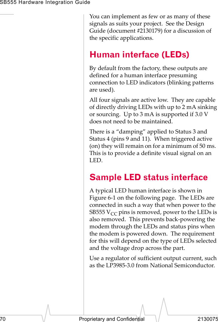 SB555 Hardware Integration Guide70 Proprietary and Confidential 2130075You can implement as few or as many of these signals as suits your project. See the Design Guide (document #2130179) for a discussion of the specific applications.Human interface (LEDs)By default from the factory, these outputs are defined for a human interface presuming connection to LED indicators (blinking patterns are used).All four signals are active low. They are capable of directly driving LEDs with up to 2 mA sinking or sourcing. Up to 3 mA is supported if 3.0 V does not need to be maintained.There is a “damping” applied to Status 3 and Status 4 (pins 9 and 11). When triggered active (on) they will remain on for a minimum of 50 ms. This is to provide a definite visual signal on an LED.Sample LED status interfaceA typical LED human interface is shown in Figure 6-1 on the following page. The LEDs are connected in such a way that when power to the SB555 VCC pins is removed, power to the LEDs is also removed. This prevents back-powering the modem through the LEDs and status pins when the modem is powered down. The requirement for this will depend on the type of LEDs selected and the voltage drop across the part.Use a regulator of sufficient output current, such as the LP3985-3.0 from National Semiconductor.