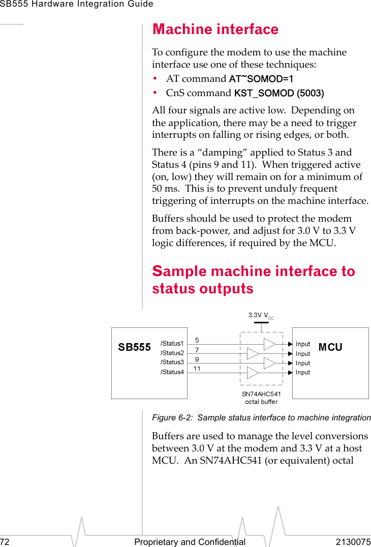 SB555 Hardware Integration Guide72 Proprietary and Confidential 2130075Machine interfaceTo configure the modem to use the machine interface use one of these techniques:•AT command AT~SOMOD=1•CnS command KST_SOMOD (5003)All four signals are active low. Depending on the application, there may be a need to trigger interrupts on falling or rising edges, or both.There is a “damping” applied to Status 3 and Status 4 (pins 9 and 11). When triggered active (on, low) they will remain on for a minimum of 50 ms. This is to prevent unduly frequent triggering of interrupts on the machine interface.Buffers should be used to protect the modem from back-power, and adjust for 3.0 V to 3.3 V logic differences, if required by the MCU.Sample machine interface to status outputsFigure 6-2: Sample status interface to machine integrationBuffers are used to manage the level conversions between 3.0 V at the modem and 3.3 V at a host MCU. An SN74AHC541 (or equivalent) octal
