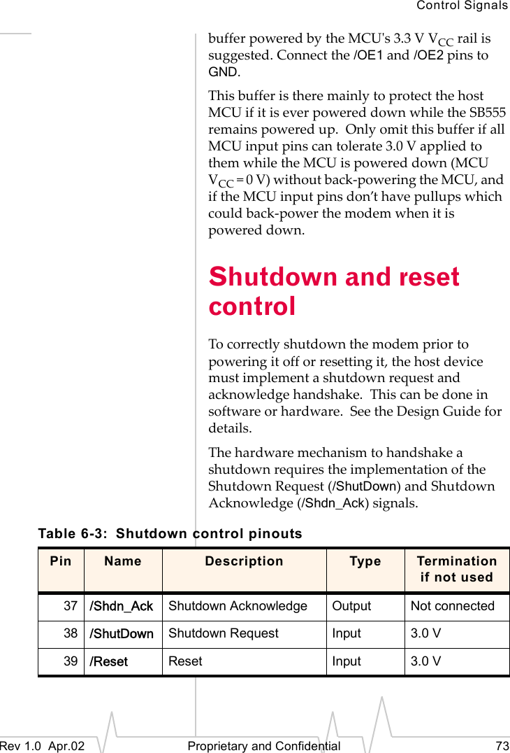 Control SignalsRev 1.0 Apr.02 Proprietary and Confidential 73buffer powered by the MCU's 3.3 V VCC rail is suggested. Connect the /OE1 and /OE2 pins to GND.This buffer is there mainly to protect the host MCU if it is ever powered down while the SB555 remains powered up. Only omit this buffer if all MCU input pins can tolerate 3.0 V applied to them while the MCU is powered down (MCU VCC = 0 V) without back-powering the MCU, and if the MCU input pins don’t have pullups which could back-power the modem when it is powered down.Shutdown and reset controlTo correctly shutdown the modem prior to powering it off or resetting it, the host device must implement a shutdown request and acknowledge handshake. This can be done in software or hardware. See the Design Guide for details.The hardware mechanism to handshake a shutdown requires the implementation of the Shutdown Request (/ShutDown) and Shutdown Acknowledge (/Shdn_Ack) signals.Table 6-3: Shutdown control pinoutsPin Name Description Type Termination if not used37 /Shdn_Ack Shutdown Acknowledge Output Not connected38 /ShutDown Shutdown Request Input 3.0 V39 /Reset Reset Input 3.0 V