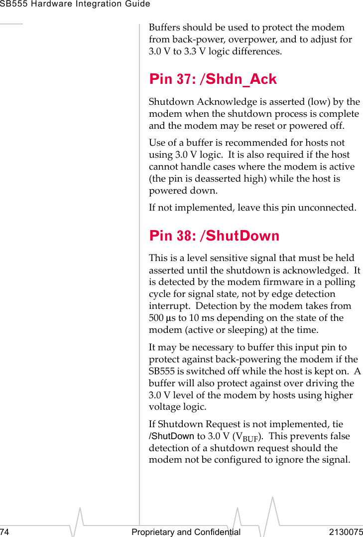 SB555 Hardware Integration Guide74 Proprietary and Confidential 2130075Buffers should be used to protect the modem from back-power, overpower, and to adjust for 3.0 V to 3.3 V logic differences.Pin 37: /Shdn_AckShutdown Acknowledge is asserted (low) by the modem when the shutdown process is complete and the modem may be reset or powered off.Use of a buffer is recommended for hosts not using 3.0 V logic. It is also required if the host cannot handle cases where the modem is active (the pin is deasserted high) while the host is powered down.If not implemented, leave this pin unconnected.Pin 38: /ShutDownThis is a level sensitive signal that must be held asserted until the shutdown is acknowledged. It is detected by the modem firmware in a polling cycle for signal state, not by edge detection interrupt. Detection by the modem takes from 500 µs to 10 ms depending on the state of the modem (active or sleeping) at the time.It may be necessary to buffer this input pin to protect against back-powering the modem if the SB555 is switched off while the host is kept on. A buffer will also protect against over driving the 3.0 V level of the modem by hosts using higher voltage logic.If Shutdown Request is not implemented, tie /ShutDown to 3.0 V (VBUF). This prevents false detection of a shutdown request should the modem not be configured to ignore the signal.
