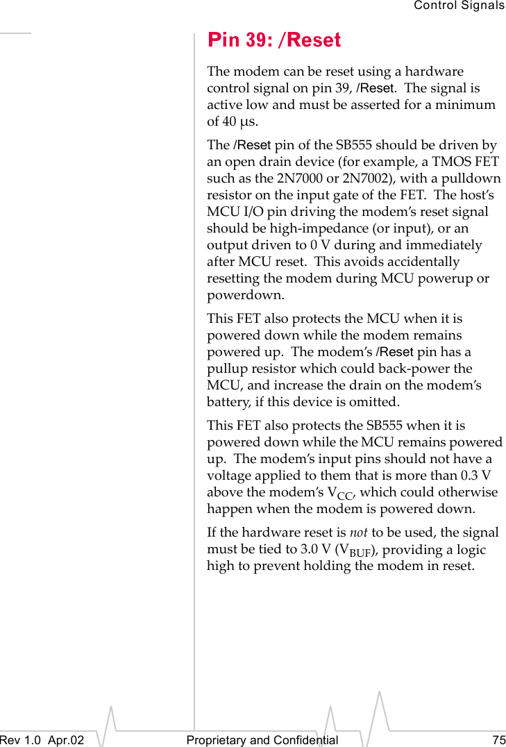 Control SignalsRev 1.0 Apr.02 Proprietary and Confidential 75Pin 39: /ResetThe modem can be reset using a hardware control signal on pin 39, /Reset. The signal is active low and must be asserted for a minimum of 40 µs.The /Reset pin of the SB555 should be driven by an open drain device (for example, a TMOS FET such as the 2N7000 or 2N7002), with a pulldown resistor on the input gate of the FET. The host’s MCU I/O pin driving the modem’s reset signal should be high-impedance (or input), or an output driven to 0 V during and immediately after MCU reset. This avoids accidentally resetting the modem during MCU powerup or powerdown.This FET also protects the MCU when it is powered down while the modem remains powered up. The modem’s /Reset pin has a pullup resistor which could back-power the MCU, and increase the drain on the modem’s battery, if this device is omitted.This FET also protects the SB555 when it is powered down while the MCU remains powered up. The modem’s input pins should not have a voltage applied to them that is more than 0.3 V above the modem’s VCC, which could otherwise happen when the modem is powered down.If the hardware reset is not to be used, the signal must be tied to 3.0 V (VBUF), providing a logic high to prevent holding the modem in reset.
