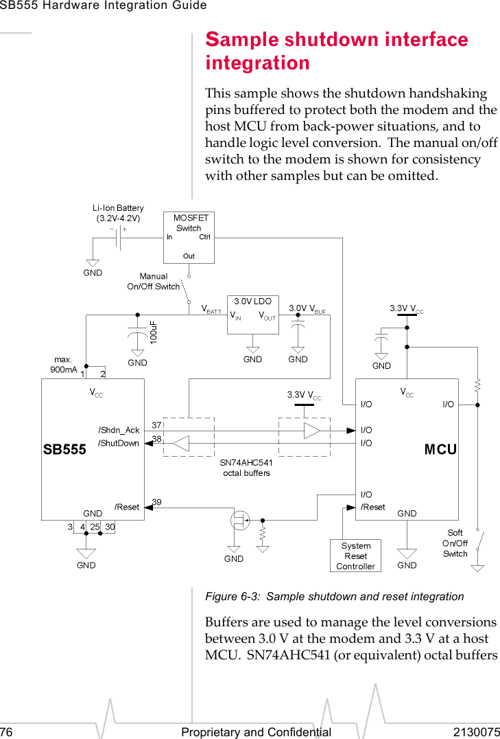 SB555 Hardware Integration Guide76 Proprietary and Confidential 2130075Sample shutdown interface integrationThis sample shows the shutdown handshaking pins buffered to protect both the modem and the host MCU from back-power situations, and to handle logic level conversion. The manual on/off switch to the modem is shown for consistency with other samples but can be omitted.Figure 6-3: Sample shutdown and reset integrationBuffers are used to manage the level conversions between 3.0 V at the modem and 3.3 V at a host MCU. SN74AHC541 (or equivalent) octal buffers