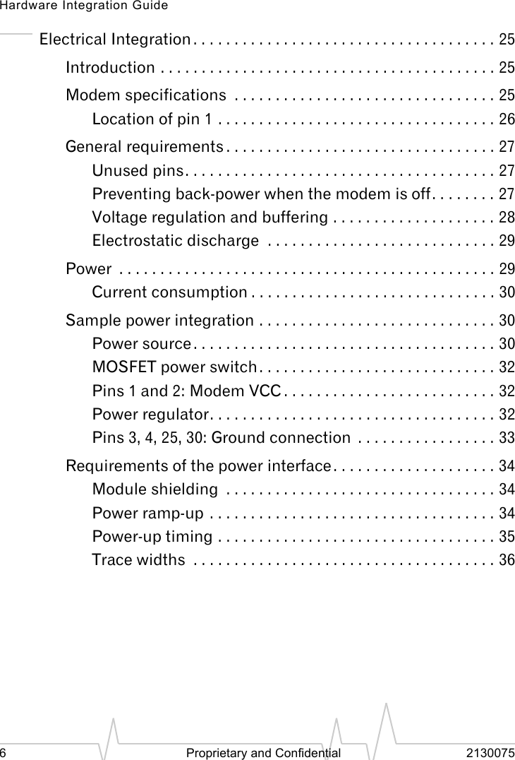 Hardware Integration Guide6 Proprietary and Confidential 2130075Electrical Integration . . . . . . . . . . . . . . . . . . . . . . . . . . . . . . . . . . . . . 25Introduction . . . . . . . . . . . . . . . . . . . . . . . . . . . . . . . . . . . . . . . . . 25Modem specifications . . . . . . . . . . . . . . . . . . . . . . . . . . . . . . . . 25Location of pin 1 . . . . . . . . . . . . . . . . . . . . . . . . . . . . . . . . . . 26General requirements . . . . . . . . . . . . . . . . . . . . . . . . . . . . . . . . . 27Unused pins. . . . . . . . . . . . . . . . . . . . . . . . . . . . . . . . . . . . . . 27Preventing back-power when the modem is off. . . . . . . . 27Voltage regulation and buffering . . . . . . . . . . . . . . . . . . . . 28Electrostatic discharge . . . . . . . . . . . . . . . . . . . . . . . . . . . . 29Power . . . . . . . . . . . . . . . . . . . . . . . . . . . . . . . . . . . . . . . . . . . . . . 29Current consumption . . . . . . . . . . . . . . . . . . . . . . . . . . . . . . 30Sample power integration . . . . . . . . . . . . . . . . . . . . . . . . . . . . . 30Power source . . . . . . . . . . . . . . . . . . . . . . . . . . . . . . . . . . . . . 30MOSFET power switch. . . . . . . . . . . . . . . . . . . . . . . . . . . . . 32Pins 1 and 2: Modem VCC . . . . . . . . . . . . . . . . . . . . . . . . . . 32Power regulator. . . . . . . . . . . . . . . . . . . . . . . . . . . . . . . . . . . 32Pins 3, 4, 25, 30: Ground connection . . . . . . . . . . . . . . . . . 33Requirements of the power interface. . . . . . . . . . . . . . . . . . . . 34Module shielding . . . . . . . . . . . . . . . . . . . . . . . . . . . . . . . . . 34Power ramp-up . . . . . . . . . . . . . . . . . . . . . . . . . . . . . . . . . . . 34Power-up timing . . . . . . . . . . . . . . . . . . . . . . . . . . . . . . . . . . 35Trace widths . . . . . . . . . . . . . . . . . . . . . . . . . . . . . . . . . . . . . 36