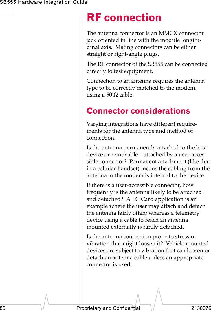 SB555 Hardware Integration Guide80 Proprietary and Confidential 2130075RF connectionThe antenna connector is an MMCX connector jack oriented in line with the module longitu-dinal axis. Mating connectors can be either straight or right-angle plugs.The RF connector of the SB555 can be connected directly to test equipment.Connection to an antenna requires the antenna type to be correctly matched to the modem, using a 50 Ω cable.Connector considerationsVarying integrations have different require-ments for the antenna type and method of connection.Is the antenna permanently attached to the host device or removable—attached by a user-acces-sible connector? Permanent attachment (like that in a cellular handset) means the cabling from the antenna to the modem is internal to the device.If there is a user-accessible connector, how frequently is the antenna likely to be attached and detached? A PC Card application is an example where the user may attach and detach the antenna fairly often; whereas a telemetry device using a cable to reach an antenna mounted externally is rarely detached.Is the antenna connection prone to stress or vibration that might loosen it? Vehicle mounted devices are subject to vibration that can loosen or detach an antenna cable unless an appropriate connector is used.