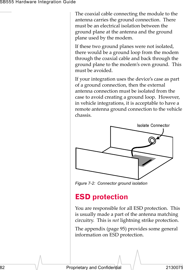 SB555 Hardware Integration Guide82 Proprietary and Confidential 2130075The coaxial cable connecting the module to the antenna carries the ground connection. There must be an electrical isolation between the ground plane at the antenna and the ground plane used by the modem.If these two ground planes were not isolated, there would be a ground loop from the modem through the coaxial cable and back through the ground plane to the modem’s own ground. This must be avoided.If your integration uses the device’s case as part of a ground connection, then the external antenna connection must be isolated from the case to avoid creating a ground loop. However, in vehicle integrations, it is acceptable to have a remote antenna ground connection to the vehicle chassis.Figure 7-2: Connector ground isolationESD protectionYou are responsible for all ESD protection. This is usually made a part of the antenna matching circuitry. This is not lightning strike protection.The appendix (page 95) provides some general information on ESD protection.