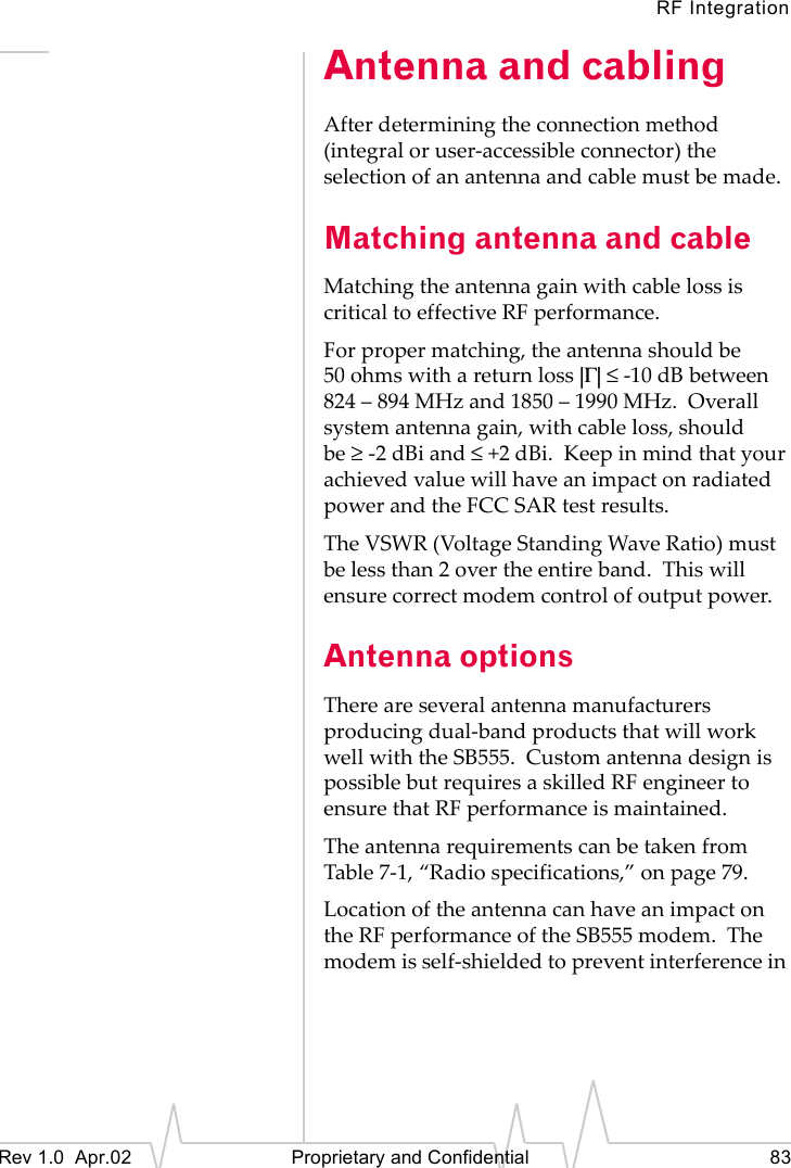 RF IntegrationRev 1.0 Apr.02 Proprietary and Confidential 83Antenna and cablingAfter determining the connection method (integral or user-accessible connector) the selection of an antenna and cable must be made.Matching antenna and cableMatching the antenna gain with cable loss is critical to effective RF performance.For proper matching, the antenna should be 50 ohms with a return loss |Γ| ≤ -10 dB between 824 – 894 MHz and 1850 – 1990 MHz. Overall system antenna gain, with cable loss, should be ≥-2 dBi and ≤+2 dBi. Keep in mind that your achieved value will have an impact on radiated power and the FCC SAR test results.The VSWR (Voltage Standing Wave Ratio) must be less than 2 over the entire band. This will ensure correct modem control of output power.Antenna optionsThere are several antenna manufacturers producing dual-band products that will work well with the SB555. Custom antenna design is possible but requires a skilled RF engineer to ensure that RF performance is maintained.The antenna requirements can be taken from Table 7-1, “Radio specifications,” on page 79.Location of the antenna can have an impact on the RF performance of the SB555 modem. The modem is self-shielded to prevent interference in