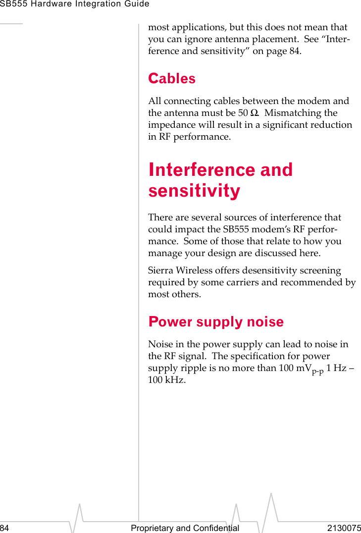 SB555 Hardware Integration Guide84 Proprietary and Confidential 2130075most applications, but this does not mean that you can ignore antenna placement. See “Inter-ference and sensitivity” on page 84.CablesAll connecting cables between the modem and the antenna must be 50 Ω. Mismatching the impedance will result in a significant reduction in RF performance.Interference and sensitivityThere are several sources of interference that could impact the SB555 modem’s RF perfor-mance. Some of those that relate to how you manage your design are discussed here.Sierra Wireless offers desensitivity screening required by some carriers and recommended by most others.Power supply noiseNoise in the power supply can lead to noise in the RF signal. The specification for power supply ripple is no more than 100 mVp-p 1Hz – 100 kHz.