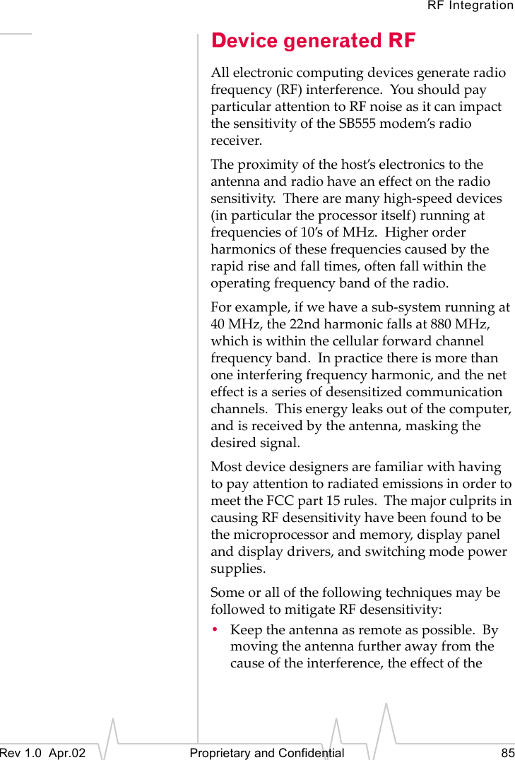 RF IntegrationRev 1.0 Apr.02 Proprietary and Confidential 85Device generated RFAll electronic computing devices generate radio frequency (RF) interference. You should pay particular attention to RF noise as it can impact the sensitivity of the SB555 modem’s radio receiver.The proximity of the host’s electronics to the antenna and radio have an effect on the radio sensitivity. There are many high-speed devices (in particular the processor itself) running at frequencies of 10’s of MHz. Higher order harmonics of these frequencies caused by the rapid rise and fall times, often fall within the operating frequency band of the radio.For example, if we have a sub-system running at 40 MHz, the 22nd harmonic falls at 880 MHz, which is within the cellular forward channel frequency band. In practice there is more than one interfering frequency harmonic, and the net effect is a series of desensitized communication channels. This energy leaks out of the computer, and is received by the antenna, masking the desired signal.Most device designers are familiar with having to pay attention to radiated emissions in order to meet the FCC part 15 rules. The major culprits in causing RF desensitivity have been found to be the microprocessor and memory, display panel and display drivers, and switching mode power supplies.Some or all of the following techniques may be followed to mitigate RF desensitivity:•Keep the antenna as remote as possible. By moving the antenna further away from the cause of the interference, the effect of the