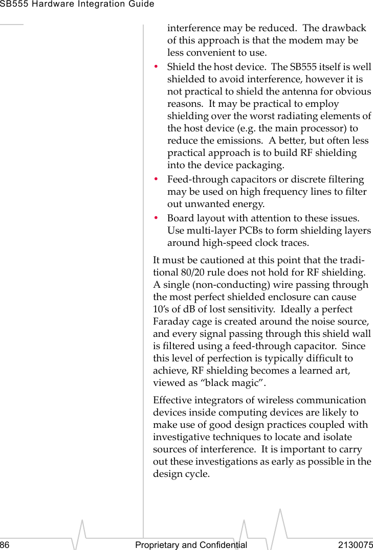 SB555 Hardware Integration Guide86 Proprietary and Confidential 2130075interference may be reduced. The drawback of this approach is that the modem may be less convenient to use.•Shield the host device. The SB555 itself is well shielded to avoid interference, however it is not practical to shield the antenna for obvious reasons. It may be practical to employ shielding over the worst radiating elements of the host device (e.g. the main processor) to reduce the emissions. A better, but often less practical approach is to build RF shielding into the device packaging.•Feed-through capacitors or discrete filtering may be used on high frequency lines to filter out unwanted energy.•Board layout with attention to these issues. Use multi-layer PCBs to form shielding layers around high-speed clock traces.It must be cautioned at this point that the tradi-tional 80/20 rule does not hold for RF shielding. A single (non-conducting) wire passing through the most perfect shielded enclosure can cause 10’s of dB of lost sensitivity. Ideally a perfect Faraday cage is created around the noise source, and every signal passing through this shield wall is filtered using a feed-through capacitor. Since this level of perfection is typically difficult to achieve, RF shielding becomes a learned art, viewed as “black magic”.Effective integrators of wireless communication devices inside computing devices are likely to make use of good design practices coupled with investigative techniques to locate and isolate sources of interference. It is important to carry out these investigations as early as possible in the design cycle.
